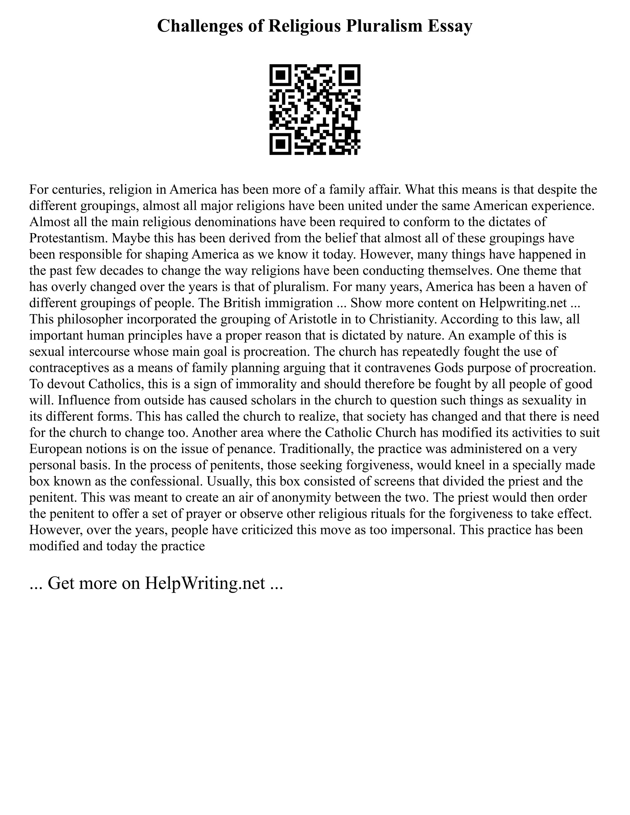 Challenges of Religious Pluralism Essay
For centuries, religion in America has been more of a family affair. What this means is that despite the
different groupings, almost all major religions have been united under the same American experience.
Almost all the main religious denominations have been required to conform to the dictates of
Protestantism. Maybe this has been derived from the belief that almost all of these groupings have
been responsible for shaping America as we know it today. However, many things have happened in
the past few decades to change the way religions have been conducting themselves. One theme that
has overly changed over the years is that of pluralism. For many years, America has been a haven of
different groupings of people. The British immigration ... Show more content on Helpwriting.net ...
This philosopher incorporated the grouping of Aristotle in to Christianity. According to this law, all
important human principles have a proper reason that is dictated by nature. An example of this is
sexual intercourse whose main goal is procreation. The church has repeatedly fought the use of
contraceptives as a means of family planning arguing that it contravenes Gods purpose of procreation.
To devout Catholics, this is a sign of immorality and should therefore be fought by all people of good
will. Influence from outside has caused scholars in the church to question such things as sexuality in
its different forms. This has called the church to realize, that society has changed and that there is need
for the church to change too. Another area where the Catholic Church has modified its activities to suit
European notions is on the issue of penance. Traditionally, the practice was administered on a very
personal basis. In the process of penitents, those seeking forgiveness, would kneel in a specially made
box known as the confessional. Usually, this box consisted of screens that divided the priest and the
penitent. This was meant to create an air of anonymity between the two. The priest would then order
the penitent to offer a set of prayer or observe other religious rituals for the forgiveness to take effect.
However, over the years, people have criticized this move as too impersonal. This practice has been
modified and today the practice
... Get more on HelpWriting.net ...
 