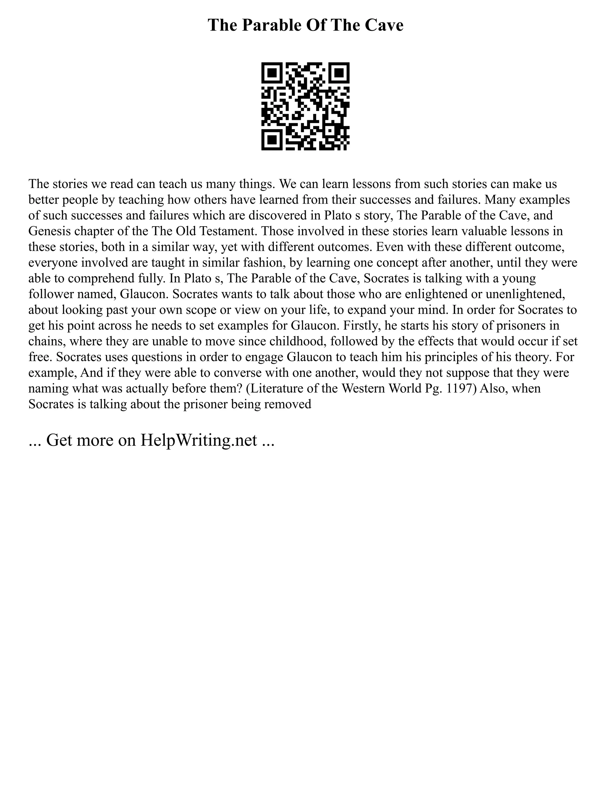The Parable Of The Cave
The stories we read can teach us many things. We can learn lessons from such stories can make us
better people by teaching how others have learned from their successes and failures. Many examples
of such successes and failures which are discovered in Plato s story, The Parable of the Cave, and
Genesis chapter of the The Old Testament. Those involved in these stories learn valuable lessons in
these stories, both in a similar way, yet with different outcomes. Even with these different outcome,
everyone involved are taught in similar fashion, by learning one concept after another, until they were
able to comprehend fully. In Plato s, The Parable of the Cave, Socrates is talking with a young
follower named, Glaucon. Socrates wants to talk about those who are enlightened or unenlightened,
about looking past your own scope or view on your life, to expand your mind. In order for Socrates to
get his point across he needs to set examples for Glaucon. Firstly, he starts his story of prisoners in
chains, where they are unable to move since childhood, followed by the effects that would occur if set
free. Socrates uses questions in order to engage Glaucon to teach him his principles of his theory. For
example, And if they were able to converse with one another, would they not suppose that they were
naming what was actually before them? (Literature of the Western World Pg. 1197) Also, when
Socrates is talking about the prisoner being removed
... Get more on HelpWriting.net ...
 