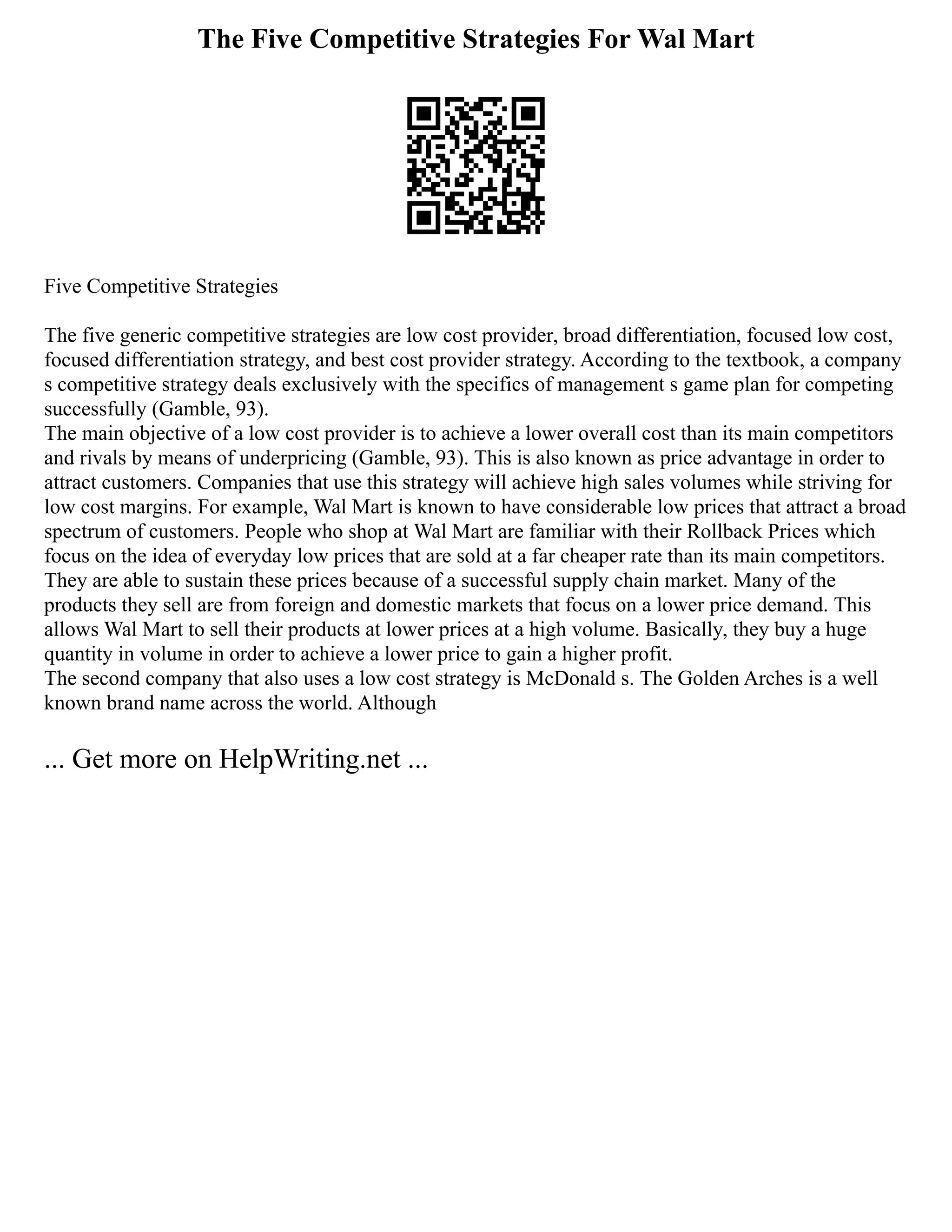 The Five Competitive Strategies For Wal Mart
Five Competitive Strategies
The five generic competitive strategies are low cost provider, broad differentiation, focused low cost,
focused differentiation strategy, and best cost provider strategy. According to the textbook, a company
s competitive strategy deals exclusively with the specifics of management s game plan for competing
successfully (Gamble, 93).
The main objective of a low cost provider is to achieve a lower overall cost than its main competitors
and rivals by means of underpricing (Gamble, 93). This is also known as price advantage in order to
attract customers. Companies that use this strategy will achieve high sales volumes while striving for
low cost margins. For example, Wal Mart is known to have considerable low prices that attract a broad
spectrum of customers. People who shop at Wal Mart are familiar with their Rollback Prices which
focus on the idea of everyday low prices that are sold at a far cheaper rate than its main competitors.
They are able to sustain these prices because of a successful supply chain market. Many of the
products they sell are from foreign and domestic markets that focus on a lower price demand. This
allows Wal Mart to sell their products at lower prices at a high volume. Basically, they buy a huge
quantity in volume in order to achieve a lower price to gain a higher profit.
The second company that also uses a low cost strategy is McDonald s. The Golden Arches is a well
known brand name across the world. Although
... Get more on HelpWriting.net ...
 