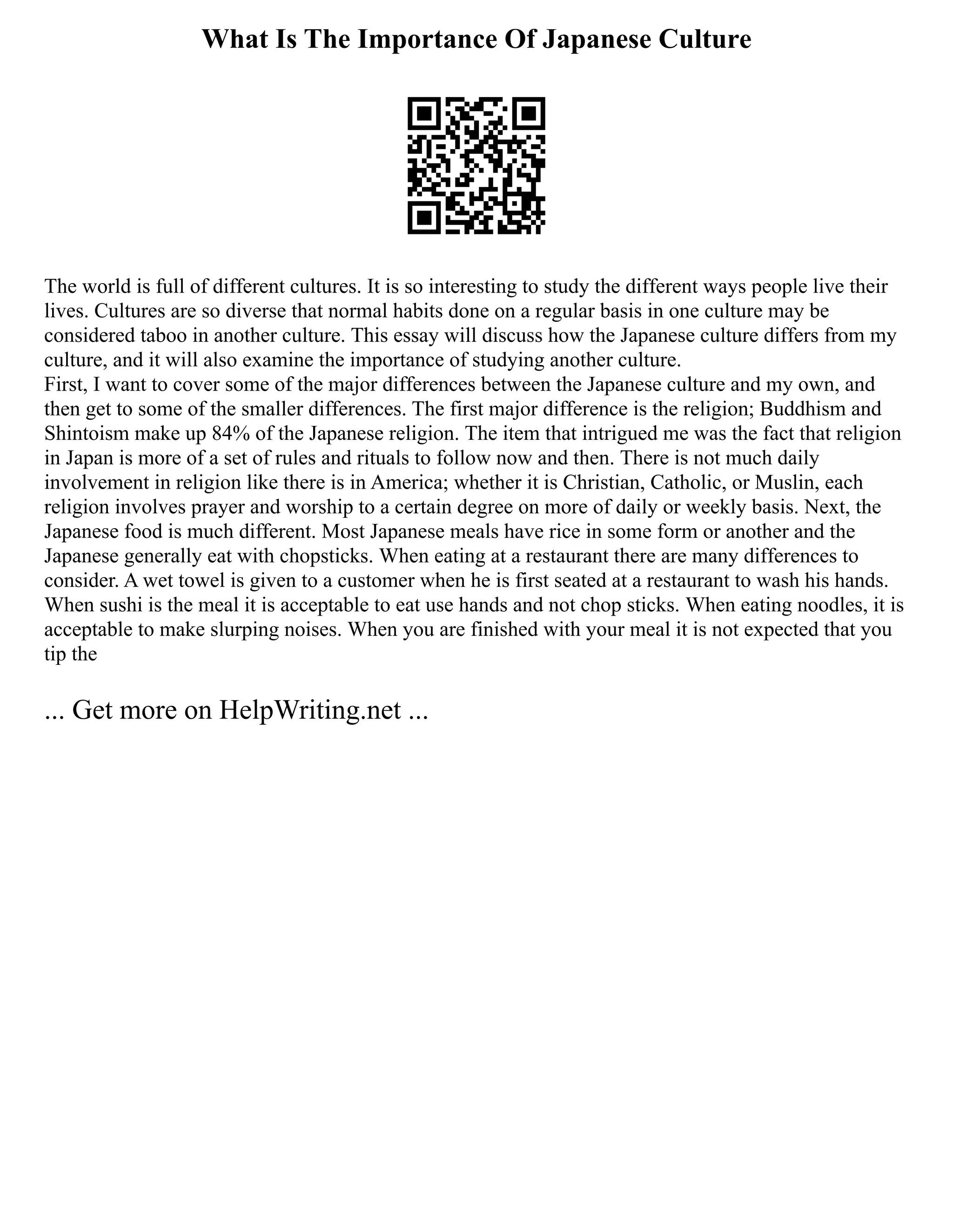 What Is The Importance Of Japanese Culture
The world is full of different cultures. It is so interesting to study the different ways people live their
lives. Cultures are so diverse that normal habits done on a regular basis in one culture may be
considered taboo in another culture. This essay will discuss how the Japanese culture differs from my
culture, and it will also examine the importance of studying another culture.
First, I want to cover some of the major differences between the Japanese culture and my own, and
then get to some of the smaller differences. The first major difference is the religion; Buddhism and
Shintoism make up 84% of the Japanese religion. The item that intrigued me was the fact that religion
in Japan is more of a set of rules and rituals to follow now and then. There is not much daily
involvement in religion like there is in America; whether it is Christian, Catholic, or Muslin, each
religion involves prayer and worship to a certain degree on more of daily or weekly basis. Next, the
Japanese food is much different. Most Japanese meals have rice in some form or another and the
Japanese generally eat with chopsticks. When eating at a restaurant there are many differences to
consider. A wet towel is given to a customer when he is first seated at a restaurant to wash his hands.
When sushi is the meal it is acceptable to eat use hands and not chop sticks. When eating noodles, it is
acceptable to make slurping noises. When you are finished with your meal it is not expected that you
tip the
... Get more on HelpWriting.net ...
 