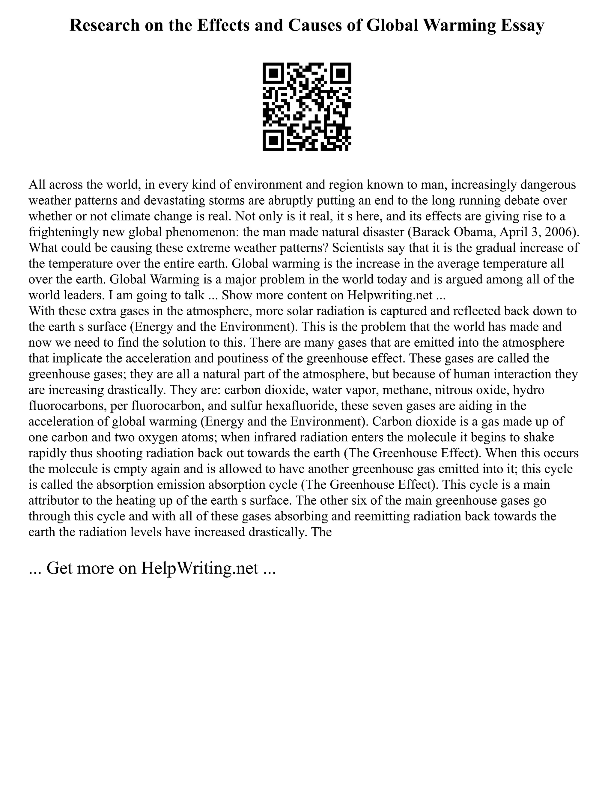 Research on the Effects and Causes of Global Warming Essay
All across the world, in every kind of environment and region known to man, increasingly dangerous
weather patterns and devastating storms are abruptly putting an end to the long running debate over
whether or not climate change is real. Not only is it real, it s here, and its effects are giving rise to a
frighteningly new global phenomenon: the man made natural disaster (Barack Obama, April 3, 2006).
What could be causing these extreme weather patterns? Scientists say that it is the gradual increase of
the temperature over the entire earth. Global warming is the increase in the average temperature all
over the earth. Global Warming is a major problem in the world today and is argued among all of the
world leaders. I am going to talk ... Show more content on Helpwriting.net ...
With these extra gases in the atmosphere, more solar radiation is captured and reflected back down to
the earth s surface (Energy and the Environment). This is the problem that the world has made and
now we need to find the solution to this. There are many gases that are emitted into the atmosphere
that implicate the acceleration and poutiness of the greenhouse effect. These gases are called the
greenhouse gases; they are all a natural part of the atmosphere, but because of human interaction they
are increasing drastically. They are: carbon dioxide, water vapor, methane, nitrous oxide, hydro
fluorocarbons, per fluorocarbon, and sulfur hexafluoride, these seven gases are aiding in the
acceleration of global warming (Energy and the Environment). Carbon dioxide is a gas made up of
one carbon and two oxygen atoms; when infrared radiation enters the molecule it begins to shake
rapidly thus shooting radiation back out towards the earth (The Greenhouse Effect). When this occurs
the molecule is empty again and is allowed to have another greenhouse gas emitted into it; this cycle
is called the absorption emission absorption cycle (The Greenhouse Effect). This cycle is a main
attributor to the heating up of the earth s surface. The other six of the main greenhouse gases go
through this cycle and with all of these gases absorbing and reemitting radiation back towards the
earth the radiation levels have increased drastically. The
... Get more on HelpWriting.net ...
 