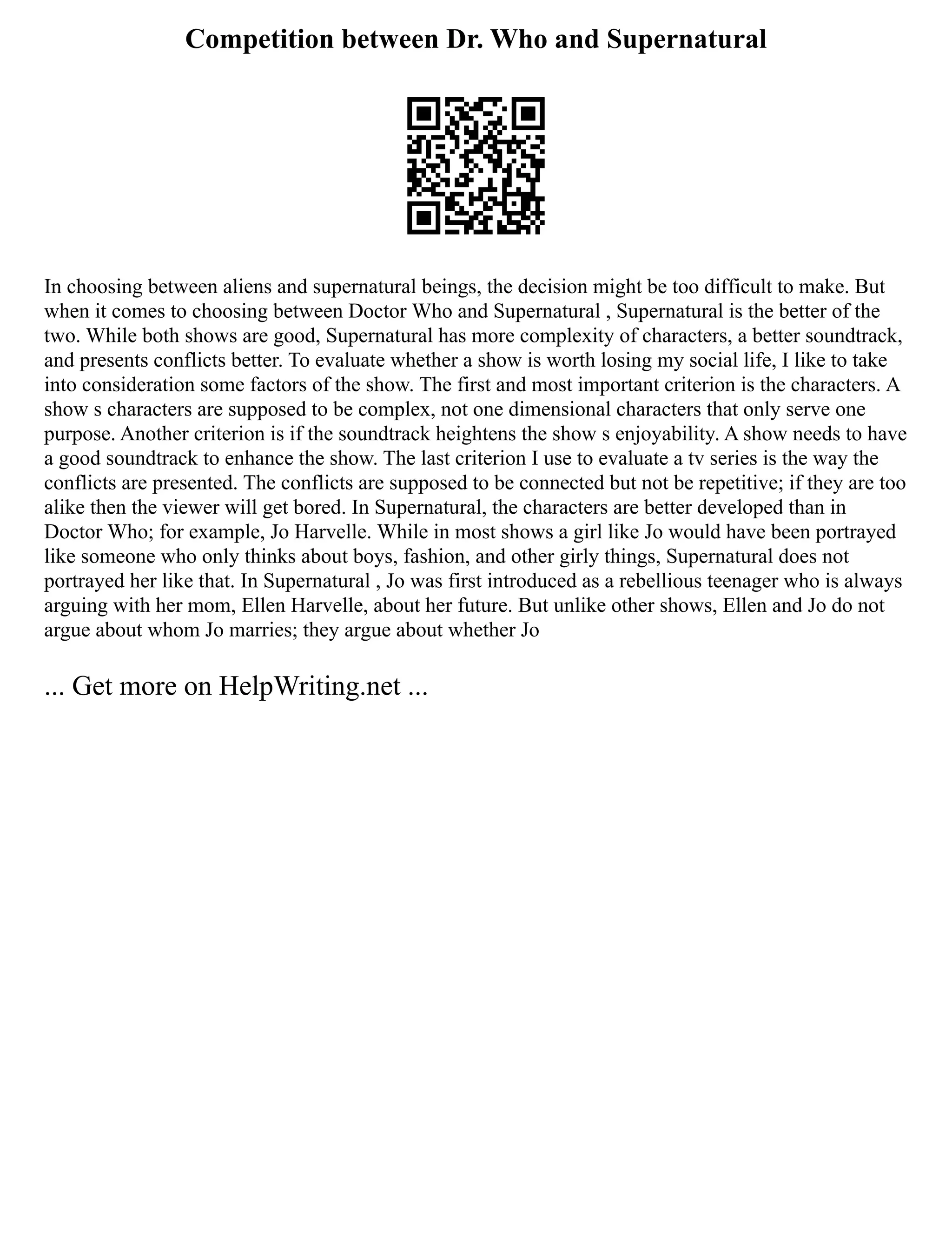 Competition between Dr. Who and Supernatural
In choosing between aliens and supernatural beings, the decision might be too difficult to make. But
when it comes to choosing between Doctor Who and Supernatural , Supernatural is the better of the
two. While both shows are good, Supernatural has more complexity of characters, a better soundtrack,
and presents conflicts better. To evaluate whether a show is worth losing my social life, I like to take
into consideration some factors of the show. The first and most important criterion is the characters. A
show s characters are supposed to be complex, not one dimensional characters that only serve one
purpose. Another criterion is if the soundtrack heightens the show s enjoyability. A show needs to have
a good soundtrack to enhance the show. The last criterion I use to evaluate a tv series is the way the
conflicts are presented. The conflicts are supposed to be connected but not be repetitive; if they are too
alike then the viewer will get bored. In Supernatural, the characters are better developed than in
Doctor Who; for example, Jo Harvelle. While in most shows a girl like Jo would have been portrayed
like someone who only thinks about boys, fashion, and other girly things, Supernatural does not
portrayed her like that. In Supernatural , Jo was first introduced as a rebellious teenager who is always
arguing with her mom, Ellen Harvelle, about her future. But unlike other shows, Ellen and Jo do not
argue about whom Jo marries; they argue about whether Jo
... Get more on HelpWriting.net ...
 