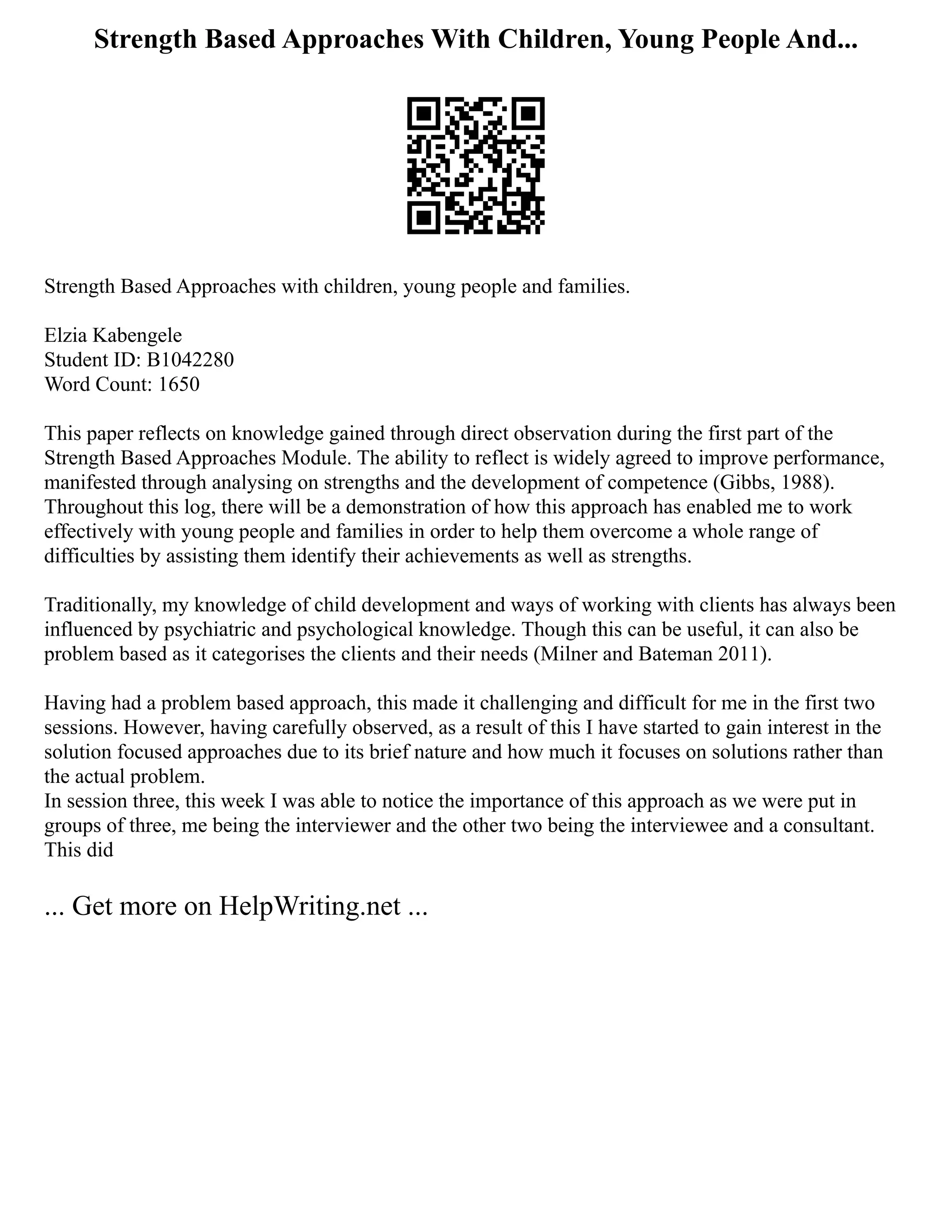 Strength Based Approaches With Children, Young People And...
Strength Based Approaches with children, young people and families.
Elzia Kabengele
Student ID: B1042280
Word Count: 1650
This paper reflects on knowledge gained through direct observation during the first part of the
Strength Based Approaches Module. The ability to reflect is widely agreed to improve performance,
manifested through analysing on strengths and the development of competence (Gibbs, 1988).
Throughout this log, there will be a demonstration of how this approach has enabled me to work
effectively with young people and families in order to help them overcome a whole range of
difficulties by assisting them identify their achievements as well as strengths.
Traditionally, my knowledge of child development and ways of working with clients has always been
influenced by psychiatric and psychological knowledge. Though this can be useful, it can also be
problem based as it categorises the clients and their needs (Milner and Bateman 2011).
Having had a problem based approach, this made it challenging and difficult for me in the first two
sessions. However, having carefully observed, as a result of this I have started to gain interest in the
solution focused approaches due to its brief nature and how much it focuses on solutions rather than
the actual problem.
In session three, this week I was able to notice the importance of this approach as we were put in
groups of three, me being the interviewer and the other two being the interviewee and a consultant.
This did
... Get more on HelpWriting.net ...
 