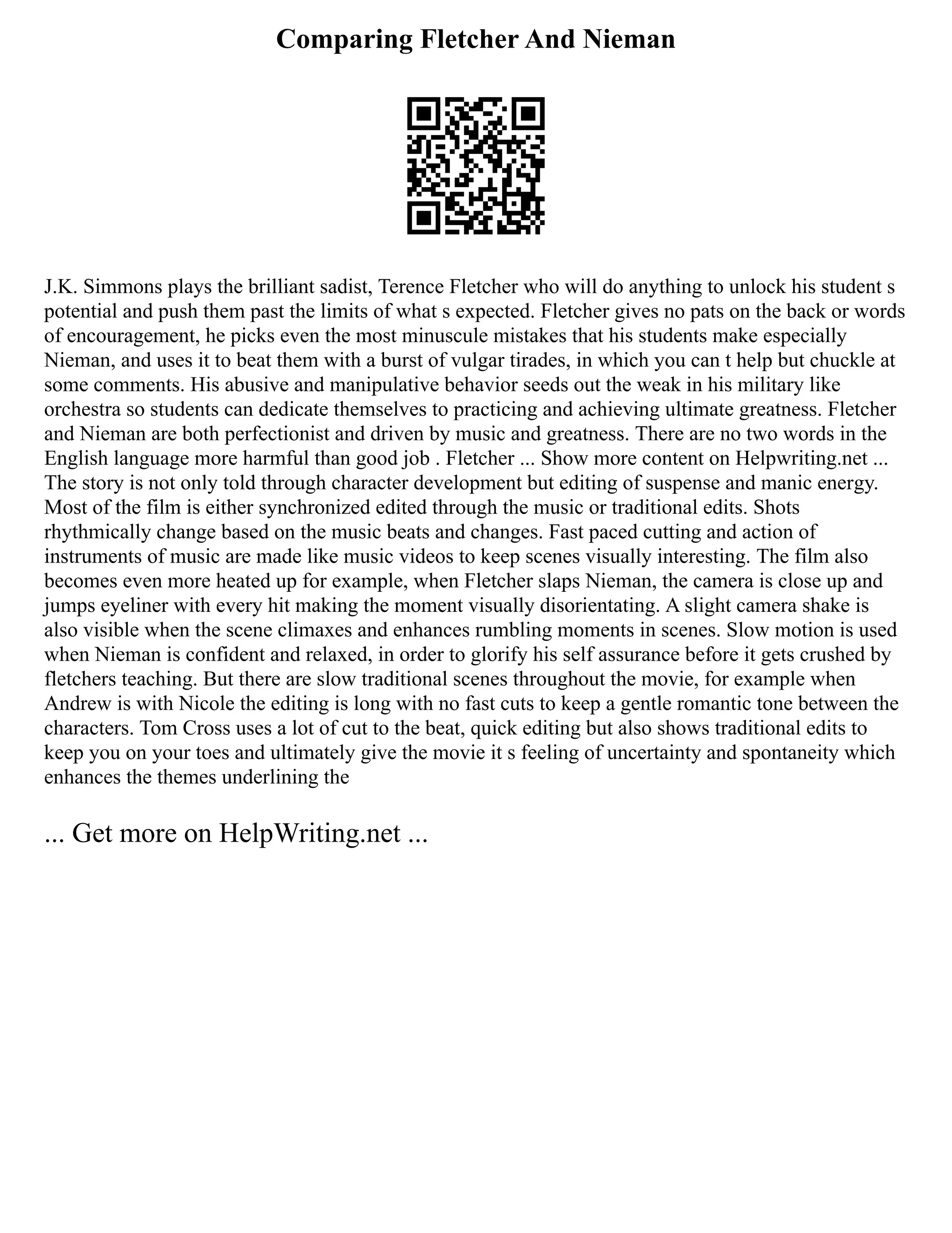 Comparing Fletcher And Nieman
J.K. Simmons plays the brilliant sadist, Terence Fletcher who will do anything to unlock his student s
potential and push them past the limits of what s expected. Fletcher gives no pats on the back or words
of encouragement, he picks even the most minuscule mistakes that his students make especially
Nieman, and uses it to beat them with a burst of vulgar tirades, in which you can t help but chuckle at
some comments. His abusive and manipulative behavior seeds out the weak in his military like
orchestra so students can dedicate themselves to practicing and achieving ultimate greatness. Fletcher
and Nieman are both perfectionist and driven by music and greatness. There are no two words in the
English language more harmful than good job . Fletcher ... Show more content on Helpwriting.net ...
The story is not only told through character development but editing of suspense and manic energy.
Most of the film is either synchronized edited through the music or traditional edits. Shots
rhythmically change based on the music beats and changes. Fast paced cutting and action of
instruments of music are made like music videos to keep scenes visually interesting. The film also
becomes even more heated up for example, when Fletcher slaps Nieman, the camera is close up and
jumps eyeliner with every hit making the moment visually disorientating. A slight camera shake is
also visible when the scene climaxes and enhances rumbling moments in scenes. Slow motion is used
when Nieman is confident and relaxed, in order to glorify his self assurance before it gets crushed by
fletchers teaching. But there are slow traditional scenes throughout the movie, for example when
Andrew is with Nicole the editing is long with no fast cuts to keep a gentle romantic tone between the
characters. Tom Cross uses a lot of cut to the beat, quick editing but also shows traditional edits to
keep you on your toes and ultimately give the movie it s feeling of uncertainty and spontaneity which
enhances the themes underlining the
... Get more on HelpWriting.net ...
 