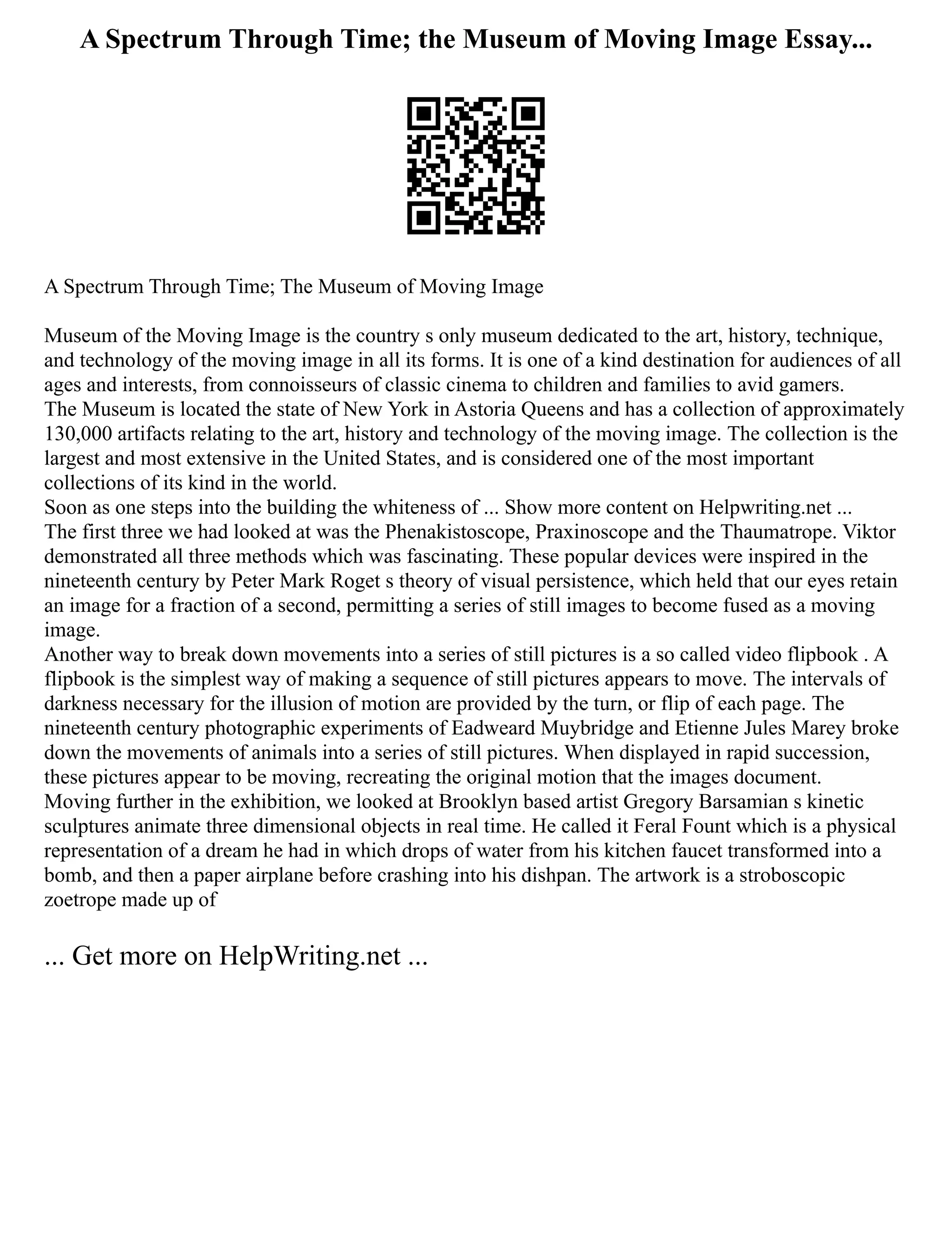 A Spectrum Through Time; the Museum of Moving Image Essay...
A Spectrum Through Time; The Museum of Moving Image
Museum of the Moving Image is the country s only museum dedicated to the art, history, technique,
and technology of the moving image in all its forms. It is one of a kind destination for audiences of all
ages and interests, from connoisseurs of classic cinema to children and families to avid gamers.
The Museum is located the state of New York in Astoria Queens and has a collection of approximately
130,000 artifacts relating to the art, history and technology of the moving image. The collection is the
largest and most extensive in the United States, and is considered one of the most important
collections of its kind in the world.
Soon as one steps into the building the whiteness of ... Show more content on Helpwriting.net ...
The first three we had looked at was the Phenakistoscope, Praxinoscope and the Thaumatrope. Viktor
demonstrated all three methods which was fascinating. These popular devices were inspired in the
nineteenth century by Peter Mark Roget s theory of visual persistence, which held that our eyes retain
an image for a fraction of a second, permitting a series of still images to become fused as a moving
image.
Another way to break down movements into a series of still pictures is a so called video flipbook . A
flipbook is the simplest way of making a sequence of still pictures appears to move. The intervals of
darkness necessary for the illusion of motion are provided by the turn, or flip of each page. The
nineteenth century photographic experiments of Eadweard Muybridge and Etienne Jules Marey broke
down the movements of animals into a series of still pictures. When displayed in rapid succession,
these pictures appear to be moving, recreating the original motion that the images document.
Moving further in the exhibition, we looked at Brooklyn based artist Gregory Barsamian s kinetic
sculptures animate three dimensional objects in real time. He called it Feral Fount which is a physical
representation of a dream he had in which drops of water from his kitchen faucet transformed into a
bomb, and then a paper airplane before crashing into his dishpan. The artwork is a stroboscopic
zoetrope made up of
... Get more on HelpWriting.net ...
 