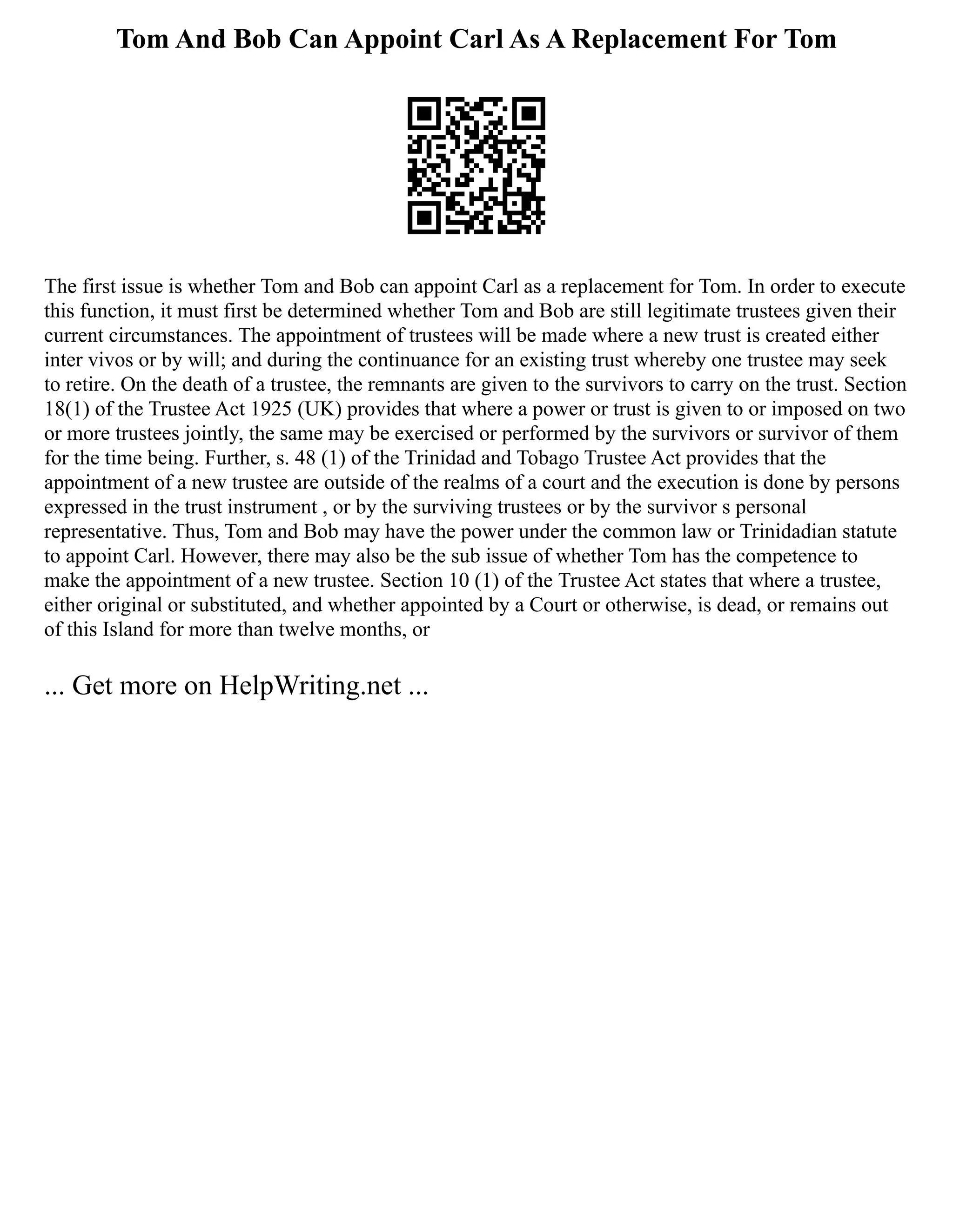 Tom And Bob Can Appoint Carl As A Replacement For Tom
The first issue is whether Tom and Bob can appoint Carl as a replacement for Tom. In order to execute
this function, it must first be determined whether Tom and Bob are still legitimate trustees given their
current circumstances. The appointment of trustees will be made where a new trust is created either
inter vivos or by will; and during the continuance for an existing trust whereby one trustee may seek
to retire. On the death of a trustee, the remnants are given to the survivors to carry on the trust. Section
18(1) of the Trustee Act 1925 (UK) provides that where a power or trust is given to or imposed on two
or more trustees jointly, the same may be exercised or performed by the survivors or survivor of them
for the time being. Further, s. 48 (1) of the Trinidad and Tobago Trustee Act provides that the
appointment of a new trustee are outside of the realms of a court and the execution is done by persons
expressed in the trust instrument , or by the surviving trustees or by the survivor s personal
representative. Thus, Tom and Bob may have the power under the common law or Trinidadian statute
to appoint Carl. However, there may also be the sub issue of whether Tom has the competence to
make the appointment of a new trustee. Section 10 (1) of the Trustee Act states that where a trustee,
either original or substituted, and whether appointed by a Court or otherwise, is dead, or remains out
of this Island for more than twelve months, or
... Get more on HelpWriting.net ...
 