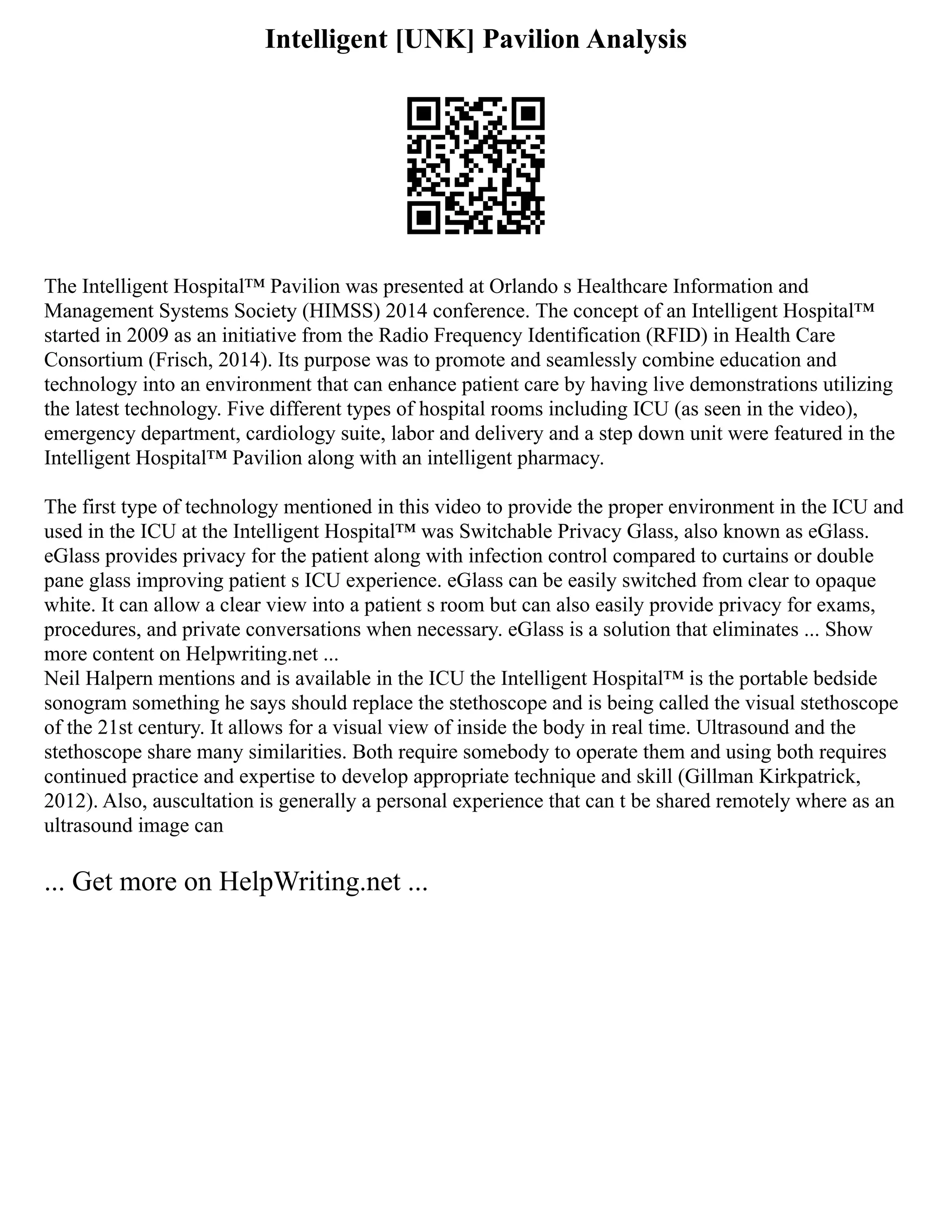 Intelligent [UNK] Pavilion Analysis
The Intelligent Hospital™ Pavilion was presented at Orlando s Healthcare Information and
Management Systems Society (HIMSS) 2014 conference. The concept of an Intelligent Hospital™
started in 2009 as an initiative from the Radio Frequency Identification (RFID) in Health Care
Consortium (Frisch, 2014). Its purpose was to promote and seamlessly combine education and
technology into an environment that can enhance patient care by having live demonstrations utilizing
the latest technology. Five different types of hospital rooms including ICU (as seen in the video),
emergency department, cardiology suite, labor and delivery and a step down unit were featured in the
Intelligent Hospital™ Pavilion along with an intelligent pharmacy.
The first type of technology mentioned in this video to provide the proper environment in the ICU and
used in the ICU at the Intelligent Hospital™ was Switchable Privacy Glass, also known as eGlass.
eGlass provides privacy for the patient along with infection control compared to curtains or double
pane glass improving patient s ICU experience. eGlass can be easily switched from clear to opaque
white. It can allow a clear view into a patient s room but can also easily provide privacy for exams,
procedures, and private conversations when necessary. eGlass is a solution that eliminates ... Show
more content on Helpwriting.net ...
Neil Halpern mentions and is available in the ICU the Intelligent Hospital™ is the portable bedside
sonogram something he says should replace the stethoscope and is being called the visual stethoscope
of the 21st century. It allows for a visual view of inside the body in real time. Ultrasound and the
stethoscope share many similarities. Both require somebody to operate them and using both requires
continued practice and expertise to develop appropriate technique and skill (Gillman Kirkpatrick,
2012). Also, auscultation is generally a personal experience that can t be shared remotely where as an
ultrasound image can
... Get more on HelpWriting.net ...
 