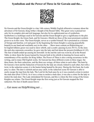 Symbolism and the Power of Three in Sir Gawain and the...
Sir Gawain and the Green Knight is a late 14th century Middle English alliterative romance about the
adventure of Sir Gawain, King Arthur s Knight of the Round Table. This great verse is praised not
only for its complex plot and rich language, but also for its sophisticated use of symbolism.
Symbolism is a technique used in Sir Gawain and the Green Knight to give a significance to the plot.
The Green Knight, the Green Sash, and Sir Gawain s Shield are three of the most prominent symbols
given to us in this verse. The Green Knight, serves as a symbol himself. He is presented as a mixture
of foreign and familiar, evil and good. In the beginning the Green Knight is carrying peace(holly
branch) in one hand and war(battle axe) in the other. ... Show more content on Helpwriting.net ...
In English folklore green was used to show rebirth, and a youth s passing (Lewis 50 51). In the story
the sash also represents cowardice, he gave into the lady and lied about the present (Goldhurst 61 65).
The fear of death ended up causing his downfall. In the end the sash was worn by all at the Round
Table, to show them the lesson learned by Gawain both in his rebirth in learning his lesson and in
remembrance of his sacrifice for King Arthur. The Power of Three is also a strong occurrence in this
writing, and in many Old English works. Sir Gawain has three different events in three stages: the
three hunts, the three seductions, and the three axe swings; all three relate to each other. The hunt by
Sir Gawain s host and the Seduction of Gawain by the lady are closely related to each other, but with a
twist, in the seduction scenes it is the hunter being hunted by the prey. During the first hunt, the Lords
prey is a deer. The deer is skittish and an easy catch, in the seduction scene Sir Gawain is able to
easily escape the trap from the lady. The Lord let the buck pass by as it was counted a crime to molest
the male deer (Poet 1154 6). As it was a crime to molest a male deer, it was also a crime for the lady to
molest the male deer. The Lady intimidated Sir Gawain, and this is where the first swing of the Green
Knights axe relates. The Green Knight stops the first swing just as Sir Gawain stopped the first
seduction. His fear of death causes him to
... Get more on HelpWriting.net ...
 