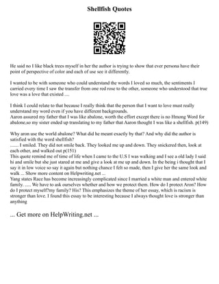 Shellfish Quotes
He said no I like black trees myself in her the author is trying to show that ever persona have their
point of perspective of color and each of use see it differently.
I wanted to be with someone who could understand the words I loved so much, the sentiments I
carried every time I saw the transfer from one red rose to the other, someone who understood that true
love was a love that existed ....
I think I could relate to that because I really think that the person that I want to love must really
understand my word even if you have different backgrounds.
Aaron assured my father that I was like abalone, worth the effort except there is no Hmong Word for
abalone,so my sister ended up translating to my father that Aaron thought I was like a shellfish. p(149)
Why aron use the world abalone? What did he meant exactly by that? And why did the author is
satisfied with the word shellfish?
....... I smiled. They did not smile back. They looked me up and down. They snickered then, look at
each other, and walked out p(151)
This quote remind me of time of life when I came to the U.S I was walking and I see a old lady I said
hi and smile but she just stared at me and give a look at me up and down. In the being i thought that I
say it in low voice so say it again but nothing chance I felt so made, then I give her the same look and
walk ... Show more content on Helpwriting.net ...
Yang states Race has become increasingly complicated since I married a white man and entered white
family. ..... We have to ask ourselves whether and how we protect them. How do I protect Aron? How
do I protect myself?my family? His? This emphasizes the theme of her essay, which is racism is
stronger than love. I found this essay to be interesting because I always thought love is stronger than
anything
... Get more on HelpWriting.net ...
 