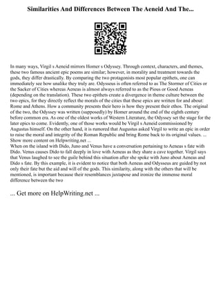 Similarities And Differences Between The Aeneid And The...
In many ways, Virgil s Aeneid mirrors Homer s Odyssey. Through context, characters, and themes,
these two famous ancient epic poems are similar; however, in morality and treatment towards the
gods, they differ drastically. By comparing the two protagonists most popular epithets, one can
immediately see how unalike they truly are. Odysseus is often referred to as The Stormer of Cities or
the Sacker of Cities whereas Aeneas is almost always referred to as the Pious or Good Aeneas
(depending on the translation). These two epithets create a divergence in theme culture between the
two epics, for they directly reflect the morals of the cities that these epics are written for and about:
Rome and Athens. How a community presents their hero is how they present their ethos. The original
of the two, the Odyssey was written (supposedly) by Homer around the end of the eighth century
before common era. As one of the oldest works of Western Literature, the Odyssey set the stage for the
later epics to come. Evidently, one of those works would be Virgil s Aeneid commissioned by
Augustus himself. On the other hand, it is rumored that Augustus asked Virgil to write an epic in order
to raise the moral and integrity of the Roman Republic and bring Rome back to its original values. ...
Show more content on Helpwriting.net ...
When on the island with Dido, Juno and Venus have a conversation pertaining to Aeneas s fate with
Dido. Venus causes Dido to fall deeply in love with Aeneas as they share a cave together. Virgil says
that Venus laughed to see the guile behind this situation after she spoke with Juno about Aeneas and
Dido s fate. By this example, it is evident to notice that both Aeneas and Odysseus are guided by not
only their fate but the aid and will of the gods. This similarity, along with the others that will be
mentioned, is important because their resemblances juxtapose and ironize the immense moral
difference between the two
... Get more on HelpWriting.net ...
 