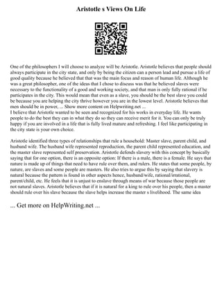 Aristotle s Views On Life
One of the philosophers I will choose to analyze will be Aristotle. Aristotle believes that people should
always participate in the city state, and only by being the citizen can a person lead and pursue a life of
good quality because he believed that that was the main focus and reason of human life. Although he
was a great philosopher, one of the ideas that I chose to discuss was that he believed slaves were
necessary to the functionality of a good and working society, and that man is only fully rational if he
participates in the city. This would mean that even as a slave, you should be the best slave you could
be because you are helping the city thrive however you are in the lowest level. Aristotle believes that
men should be in power, ... Show more content on Helpwriting.net ...
I believe that Aristotle wanted to be seen and recognized for his works in everyday life. He wants
people to do the best they can in what they do so they can receive merit for it. You can only be truly
happy if you are involved in a life that is fully lived mature and refreshing. I feel like participating in
the city state is your own choice.
Aristotle identified three types of relationships that rule a household: Master slave, parent child, and
husband wife. The husband wife represented reproduction, the parent child represented education, and
the master slave represented self preservation. Aristotle defends slavery with this concept by basically
saying that for one option, there is an opposite option: If there is a male, there is a female. He says that
nature is made up of things that need to have rule over them, and rulers. He states that some people, by
nature, are slaves and some people are masters. He also tries to argue this by saying that slavery is
natural because the pattern is found in other aspects hence, husband/wife, rational/irrational,
parent/child, etc. He feels that it is unjust to enslave through means of war because those people are
not natural slaves. Aristotle believes that if it is natural for a king to rule over his people, then a master
should rule over his slave because the slave helps increase the master s livelihood. The same idea
... Get more on HelpWriting.net ...
 
