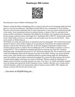 Hamburger Hill Actions
Describing the Action of Battle of Hamburger Hill
Without a doubt the Battle of Hamburger Hill is a heard of and will never be forgotten battle that took
place in a war lost by politicians. Then Major General Melvin Zais, commander of 101st Airborne
Division utilize his prior leadership skills to meet requirements to seize key terrain and bring the fight
to the enemy. From containment mission to attrition mission, it meant to find, fix, and destroy the
enemy and their installations. Hamburger Hill dubbed by the Soldiers who trenched up the mountain
for the carnage it placed on those who fought for it. Hamburger Hill or Hill 937, Dong Ap Bia located
in the A Shau Valley served as a vital supply route and escape route into Laos for the North ... Show
more content on Helpwriting.net ...
The hillside was steep and vastly dense as indicated in previous paragraphs. This restricted movement
upward to almost a crawl. Delta Company In one grueling five hour period, the company labored to
advance a total of only 500 meters (Ibid, 95). At the time, Brigade Commander Colonel Conmy
reached a decision point to reinforce the Iron Rakkasans with 1st 506 Infantry Currahees to assist in
seizing Hill 937. The two Battalions attempted and failed to reach the top of the hill. Currahees
leadership under estimated the terrain just as LTC Honeycutt originally did. This resulted in the same
results Iron Rakkasans dealt with for the prior four days of the attack. Artillery was used to hold the
enemy at bay while friendly forces established defensive position during night fall. Bombardment
came from artillery and air strikes continued and stopped. Key reason the tubes staying cold at times
of much needed support with firing was results of fratricide. Without a doubt the importance of
support assets slowed the movement upward even more. Over time, U.S. bombs and napalm stripped
away the foliage and exposed the North Vietnamese Army s bunkers. But they were so many and so
well built that they could not be destroyed by indirect firepower alone (Zaffiri, 208). Napalm and
infantry recoilless rifle fire proved to be the most
... Get more on HelpWriting.net ...
 
