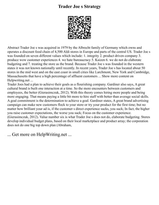 Trader Joe s Strategy
Abstract Trader Joe s was acquired in 1979 by the Albrecht family of Germany which owns and
operates a discount food chain of 4,500 Aldi stores in Europe and parts of the central US. Trader Joe s
was founded on seven different values which include: 1. integrity 2. product driven company 3.
produce wow customer experiences 4. we hate bureaucracy 5. Kaizen 6. we do not do elaborate
budgeting and 7. treating the store as the brand. Because Trader Joe s was founded in the western
states it was not known nationally until recently. In recent years, Trader Joe s has located about 50
stores in the mid west and on the east coast in small cities like Larchmont, New York and Cambridge,
Massachusetts that have a high percentage of affluent customers ... Show more content on
Helpwriting.net ...
Trader Joes had a plan to achieve their goals as a flourishing company. Gardiner also says, A great
cultural brand is built one interaction at a time. So the more encounters between customers and
employees, the better (Gierasimczuk, 2012). With this theory comes hiring more people and being
more engaging. That means paying a little bit more to hire staff with better than average social skills.
A goal commitment is the determination to achieve a goal. Gardiner states, A great brand advertising
campaign can make new customers flock to your store or try your product for the first time; but no
matter how brilliant your ad is, if the customer s direct experience sucks, you suck; In fact, the higher
you raise customer expectations, the worse you suck; Focus on the customer experience.
(Gierasimczuk, 2012). Value number six is what Trader Joe s does not do, elaborate budgeting. Stores
develop individual budget plans, based on their local marketplace and product array; the corporation
does not do one big top down plan (Abraham,
... Get more on HelpWriting.net ...
 