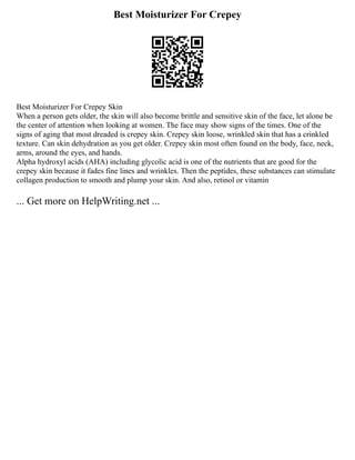 Best Moisturizer For Crepey
Best Moisturizer For Crepey Skin
When a person gets older, the skin will also become brittle and sensitive skin of the face, let alone be
the center of attention when looking at women. The face may show signs of the times. One of the
signs of aging that most dreaded is crepey skin. Crepey skin loose, wrinkled skin that has a crinkled
texture. Can skin dehydration as you get older. Crepey skin most often found on the body, face, neck,
arms, around the eyes, and hands.
Alpha hydroxyl acids (AHA) including glycolic acid is one of the nutrients that are good for the
crepey skin because it fades fine lines and wrinkles. Then the peptides, these substances can stimulate
collagen production to smooth and plump your skin. And also, retinol or vitamin
... Get more on HelpWriting.net ...
 