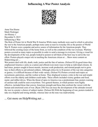 Influencing A War Poster Analysis
Anna Von Hoene
Mark Flickinger
Art History 1
December 9, 2015
Influencing a War:
The Role of Poster Art in World War II America While many methods were used in which to advertise
the war to the American people, perhaps none came as near to everyday life as the posters of World
War II. Posters were a popular and active source of information for the American people. They
followed the existing issues of the home front, as well as the condition of the war overseas. Wartime
posters covered as many topics as possible in order to send a message to everyone. Giving a visual for
the developments of the war, people looked to posters to tell them of the best way to aid in the war
effort. Posters played a major role in teaching the American citizen at ... Show more content on
Helpwriting.net ...
War posters deal with life, death, truth, justice and the fate of nations. (Nelson 85) In good times they
emphasized America s unity as a nation and offered even more ways to help as individual citizens. In
bad times, posters sought to boost morale, increase work production, and remind people not to grow
lazy in their efforts to aid enlisted soldiers. Although critics try to fit posters of the war into categories
or genres, it is difficult because of their wide variety. (Nelson 91) Posters covered such topics as
recruitment, patriotism, and the worker at home. They displayed women s roles in the war and simple
efforts even the elderly and children could make. These efforts included victory gardens and food,
metal, and rubber drives. When the threat of spies in America was a predominant fear, posters warning
of careless talk could be seen everywhere. Two general themes, in which posters were highly
effective, included those that convey American strength and those that confront the viewer with the
human and emotional costs of war. (Ryan 250) You can trace the development of the attitudes toward
the war in a poster s choice of subject matter. (Nelson 88) With the beginning of war, posters tended to
take on a hopeful and strong attitude, whereas later on the tone was inadvertently
... Get more on HelpWriting.net ...
 