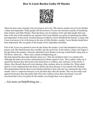 How Is Lizzie Borden Guilty Of Murder
There has been years of people who are trying to solve the 19th century murder case of Lizzie Borden
s father and stepmother. Today people still do not know if Lizzie was innocent or guilty of murdering
them Andrew and Abby Borden. There has been a lot of evidence of her and other people that were
there at the time of the murder.In my opinion I feel Lizzie Borden was guilty of murdering her father
and stepmother. In the article, Fourteen Reasons to Believe LIzzie Murdered Her Parents, it states only
Lizzie was known to be in the house at the time of Abby Borden s murder. Lizzie Borden should have
been imprisoned. She was guilty of the murder of her stepmother and father.
First of all, Lizzie was spotted in town the day before the murder. Lizzie had attempted to buy poison
prussic acid. She failed because they wouldn t sale the acid to her. In the article, it states, On August 3,
the day before the murders, witnesses identified Lizzie Borden as having visited Smith s drug store in
Fall River, where she ... Show more content on Helpwriting.net ...
She had claimed the dress had old paint stains on it. Then she decided to burn it in a kitchen fire.
Although, the police do not have actual physical evidence against Lizzie. They couldn t really use it
against her because they did not have the actual dress or evidence, just witnesses. In the article, it
claims, Alice Russell observed Lizzie burning a blue corduroy dress in a kitchen fire. When asked
about it, Lizzie explained that she chose to destroy the dress because it was stained with old paint.
This demonstrates that the dress Lizzie burned could have been what she was wearing the day of the
murder. Also it s suspicious because it was just three days after the murder. This was not really used
against her because they physically didn t have the evidence of her dress she burned. I am still
convinced that Lizzie was guilty for the murder even though there was no physical
... Get more on HelpWriting.net ...
 