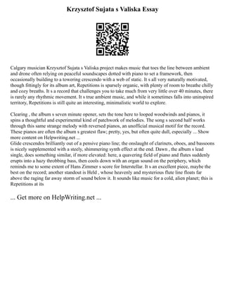 Krzysztof Sujata s Valiska Essay
Calgary musician Krzysztof Sujata s Valiska project makes music that toes the line between ambient
and drone often relying on peaceful soundscapes dotted with piano to set a framework, then
occasionally building to a towering crescendo with a web of static. It s all very naturally motivated,
though fittingly for its album art, Repetitions is sparsely organic, with plenty of room to breathe chilly
and cozy breaths. It s a record that challenges you to take much from very little over 40 minutes, there
is rarely any rhythmic movement. It s true ambient music, and while it sometimes falls into uninspired
territory, Repetitions is still quite an interesting, minimalistic world to explore.
Clearing , the album s seven minute opener, sets the tone here to looped woodwinds and pianos, it
spins a thoughtful and experimental kind of patchwork of melodies. The song s second half works
through this same strange melody with reversed pianos, an unofficial musical motif for the record.
These pianos are often the album s greatest flaw; pretty, yes, but often quite dull, especially ... Show
more content on Helpwriting.net ...
Glide crescendos brilliantly out of a pensive piano line; the onslaught of clarinets, oboes, and bassoons
is nicely supplemented with a steely, shimmering synth effect at the end. Dawn , the album s lead
single, does something similar, if more elevated: here, a quavering field of piano and flutes suddenly
erupts into a hazy throbbing bass, then cools down with an organ sound on the periphery, which
reminds me to some extent of Hans Zimmer s score for Interstellar. It s an excellent piece, maybe the
best on the record; another standout is Held , whose heavenly and mysterious flute line floats far
above the raging far away storm of sound below it. It sounds like music for a cold, alien planet; this is
Repetitions at its
... Get more on HelpWriting.net ...
 