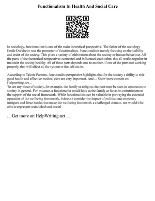 Functionalism In Health And Social Care
In sociology, functionalism is one of the main theoretical perspective. The father of the sociology
Emile Durkheim was the promoter of functionalism. Functionalism mainly focusing on the stability
and order of the society. This gives a variety of elaboration about the society or human behaviour. All
the parts of the theoretical perspectives connected and influenced each other, this all works together in
maintain the society healthy. All of these parts depends one to another, if one of the parts not working
properly, that will affect all the system or that all circles.
According to Talcott Parsons, functionalist perspective highlights that for the society s ability to role
good health and effective medical care are very important. And ... Show more content on
Helpwriting.net ...
To see any piece of society, for example, the family or religion, the part must be seen in connection to
society in general. For instance, a functionalist would look at the family as far as its commitment to
the support of the social framework. While functionalism can be valuable in portraying the essential
operation of the wellbeing framework, it doesn t consider the impact of political and monetary
intrigues and force battles that make the wellbeing framework a challenged domain, nor would it be
able to represent social clash and social
... Get more on HelpWriting.net ...
 
