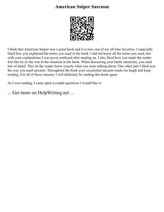 American Sniper Sarcasm
I think that American Sniper was a great book and it is now one of my all time favorites. I especially
liked how you explained the terms you used in the book. I did not know all the terms you used, but
with your explanations I was never confused after reading on. I also liked how you made the reader
feel like he or she was in the situation in the book. When discussing your battle situations, you used
lots of detail. This let the reader know exactly what you were talking about. One other part I liked was
the way you used sarcasm. Throughout the book your occasional sarcasm made me laugh and keep
reading. For all of these reasons, I will definitely be reading this book again.
As I was reading, I came upon a couple questions I would like to
... Get more on HelpWriting.net ...
 