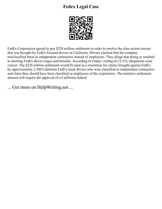 Fedex Legal Case
FedEx Corporation agreed to pay $228 million settlement in order to resolve the class action lawsuit
that was brought by FedEx Ground drivers in California. Drivers claimed that the company
misclassified them as independent contractors instead of employees. They allege that doing so resulted
in shorting FedEx driver wages and benefits. According to Friday s ruling (6/12/15), allegations were
correct. The $228 million settlement would be paid as a resolution for claims brought against FedEx
by approximately 2,300 California FedEx truck drivers who were classified as independent contractors
and claim they should have been classified as employees of the corporation. The tentative settlement
amount will require the approval of a California federal
... Get more on HelpWriting.net ...
 