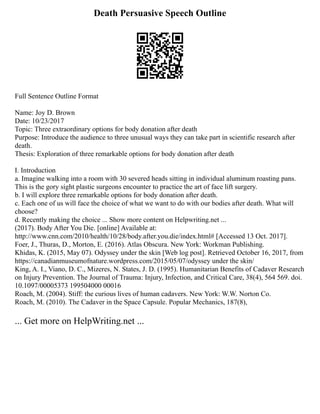 Death Persuasive Speech Outline
Full Sentence Outline Format
Name: Joy D. Brown
Date: 10/23/2017
Topic: Three extraordinary options for body donation after death
Purpose: Introduce the audience to three unusual ways they can take part in scientific research after
death.
Thesis: Exploration of three remarkable options for body donation after death
I. Introduction
a. Imagine walking into a room with 30 severed heads sitting in individual aluminum roasting pans.
This is the gory sight plastic surgeons encounter to practice the art of face lift surgery.
b. I will explore three remarkable options for body donation after death.
c. Each one of us will face the choice of what we want to do with our bodies after death. What will
choose?
d. Recently making the choice ... Show more content on Helpwriting.net ...
(2017). Body After You Die. [online] Available at:
http://www.cnn.com/2010/health/10/28/body.after.you.die/index.html# [Accessed 13 Oct. 2017].
Foer, J., Thuras, D., Morton, E. (2016). Atlas Obscura. New York: Workman Publishing.
Khidas, K. (2015, May 07). Odyssey under the skin [Web log post]. Retrieved October 16, 2017, from
https://canadianmuseumofnature.wordpress.com/2015/05/07/odyssey under the skin/
King, A. I., Viano, D. C., Mizeres, N. States, J. D. (1995). Humanitarian Benefits of Cadaver Research
on Injury Prevention. The Journal of Trauma: Injury, Infection, and Critical Care, 38(4), 564 569. doi.
10.1097/00005373 199504000 00016
Roach, M. (2004). Stiff: the curious lives of human cadavers. New York: W.W. Norton Co.
Roach, M. (2010). The Cadaver in the Space Capsule. Popular Mechanics, 187(8),
... Get more on HelpWriting.net ...
 