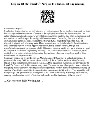 Perpose Of Statement Of Purpose In Mechanical Engineering
Statement of Purpose
Mechanical Engineering has not only given us inventions such as the car that have improved our lives
but also captured the imagination of the world through space travel and the Apollo missions. To
achieve breakthrough in technology, we will always need great mentors, state of art infrastructure and
real motivation and Michigan Technological University is one of them. My four year academic
curriculum in Mechanical Engineering at Pune University has offered me the perfect blend of
theoretical subjects and laboratory work. These academic years help to build solid foundation in the
field and made me keen to learn Applied Mechanics, Finite Element method, Design and
manufacturing as part of my graduate syllabi. This career planning would help me to achieve my goal
to be a part of Mechanical Engineering fraternity. Thus, after intensive personal exploration, I have
decided to be a part of Michigan technological University as a first step towards my goal. ... Show
more content on Helpwriting.net ...
Moreover, working on project Design and Manufacturing of Q car test rig and optimization of its
parameters by using DOE has enhanced my technical skills in Design, Analysis, Manufacturing,
Design of Experimentation, Simulink in MATLAB, Data Acquisition System and its interfacing with
LabVIEW, Sensors and its Circuits and many more. The main purpose of the project was to minimize
the sprung mass acceleration resulting in increasing the road comfort maintaining the road holding for
stability of vehicle by multi objective optimization formulations for RC and RH. This was achieved by
using Design of Experimentation technique of 2k full factorial including 32 readings with replicate,
creating a mathematical model of test rig which can be used further for any different pair of
... Get more on HelpWriting.net ...
 