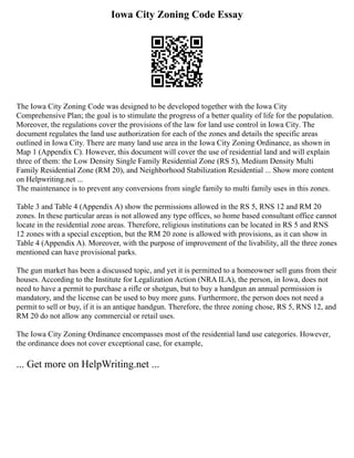Iowa City Zoning Code Essay
The Iowa City Zoning Code was designed to be developed together with the Iowa City
Comprehensive Plan; the goal is to stimulate the progress of a better quality of life for the population.
Moreover, the regulations cover the provisions of the law for land use control in Iowa City. The
document regulates the land use authorization for each of the zones and details the specific areas
outlined in Iowa City. There are many land use area in the Iowa City Zoning Ordinance, as shown in
Map 1 (Appendix C). However, this document will cover the use of residential land and will explain
three of them: the Low Density Single Family Residential Zone (RS 5), Medium Density Multi
Family Residential Zone (RM 20), and Neighborhood Stabilization Residential ... Show more content
on Helpwriting.net ...
The maintenance is to prevent any conversions from single family to multi family uses in this zones.
Table 3 and Table 4 (Appendix A) show the permissions allowed in the RS 5, RNS 12 and RM 20
zones. In these particular areas is not allowed any type offices, so home based consultant office cannot
locate in the residential zone areas. Therefore, religious institutions can be located in RS 5 and RNS
12 zones with a special exception, but the RM 20 zone is allowed with provisions, as it can show in
Table 4 (Appendix A). Moreover, with the purpose of improvement of the livability, all the three zones
mentioned can have provisional parks.
The gun market has been a discussed topic, and yet it is permitted to a homeowner sell guns from their
houses. According to the Institute for Legalization Action (NRA ILA), the person, in Iowa, does not
need to have a permit to purchase a rifle or shotgun, but to buy a handgun an annual permission is
mandatory, and the license can be used to buy more guns. Furthermore, the person does not need a
permit to sell or buy, if it is an antique handgun. Therefore, the three zoning chose, RS 5, RNS 12, and
RM 20 do not allow any commercial or retail uses.
The Iowa City Zoning Ordinance encompasses most of the residential land use categories. However,
the ordinance does not cover exceptional case, for example,
... Get more on HelpWriting.net ...
 