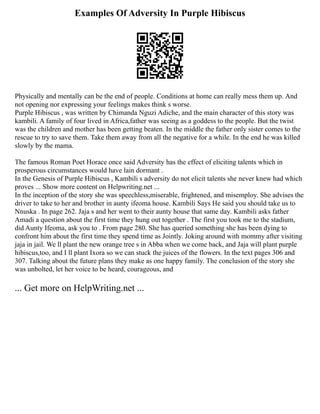 Examples Of Adversity In Purple Hibiscus
Physically and mentally can be the end of people. Conditions at home can really mess them up. And
not opening nor expressing your feelings makes think s worse.
Purple Hibiscus , was written by Chimanda Nguzi Adiche, and the main character of this story was
kambili. A family of four lived in Africa,father was seeing as a goddess to the people. But the twist
was the children and mother has been getting beaten. In the middle the father only sister comes to the
rescue to try to save them. Take them away from all the negative for a while. In the end he was killed
slowly by the mama.
The famous Roman Poet Horace once said Adversity has the effect of eliciting talents which in
prosperous circumstances would have lain dormant .
In the Genesis of Purple Hibiscus , Kambili s adversity do not elicit talents she never knew had which
proves ... Show more content on Helpwriting.net ...
In the inception of the story she was speechless,miserable, frightened, and misemploy. She advises the
driver to take to her and brother in aunty ifeoma house. Kambili Says He said you should take us to
Nnuska . In page 262. Jaja s and her went to their aunty house that same day. Kambili asks father
Amadi a question about the first time they hung out together . The first you took me to the stadium,
did Aunty Ifeoma, ask you to . From page 280. She has queried something she has been dying to
confront him about the first time they spend time as Jointly. Joking around with mommy after visiting
jaja in jail. We ll plant the new orange tree s in Abba when we come back, and Jaja will plant purple
hibiscus,too, and I ll plant Ixora so we can stuck the juices of the flowers. In the text pages 306 and
307. Talking about the future plans they make as one happy family. The conclusion of the story she
was unbolted, let her voice to be heard, courageous, and
... Get more on HelpWriting.net ...
 