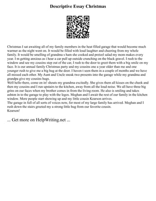 Descriptive Essay Christmas
Christmas I sat awaiting all of my family members in the heat filled garage that would become much
warmer as the night went on. It would be filled with loud laughter and cheering from my whole
family. It would be smelling of grandma s ham she cooked and pretzel salad my mom makes every
year. I m getting anxious as i hear a car pull up outside crunching on the black gravel. I rush to the
window and see my cousins step out of the car, I rush to the door to greet them with a big smile on my
face. It is our annual family Christmas party and my cousins one a year older than me and one
younger rush to give me a big hug at the door. I haven t seen them in a couple of months and we have
all missed each other. My Aunt and Uncle sneak two presents into the garage while my grandma and
grandpa give my cousins hugs.
Well hello there, come on in! shouts my grandma excitedly. She gives them all kisses on the cheek and
then my cousins and I run upstairs to the kitchen, away from all the loud noise. We all have three big
grins on our faces when my brother comes in from the living room. He also is smiling and takes
ashton in to the garage to play with the legos. Meghan and I await the rest of our family in the kitchen
window. More people start showing up and my little cousin Kearson arrives.
The garage in full of all sorts of voices now, for most of my large family has arrived. Meghan and I
rush down the stairs greeted my a strong little hug from our favorite cousin.
Kearson!
... Get more on HelpWriting.net ...
 