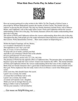 What Role Does Portia Play In Julius Caesar
How are women portrayed in a play written in the 1600 s? In The Tragedy of Julius Caesar, a
playwright by William Shakespeare reenacts the murder of Julius Caesar. The female roles are
superior in moving the plot forward. The only two female characters include Portia, wife of Marcus
Brutus, and Calphurnia, wife of the noble Julius Caesar. Portia and Calphurnia inform the viewers
understanding of their role in the play. The female characters inform the readers understanding about
their role in the play.
The actions of Portia and Calphurnia informs the viewers understanding about their roles in the play.
Throughout the play, both people give the reader information about themselves and they do this with
their actions. Portia demonstrates extreme ... Show more content on Helpwriting.net ...
. . . . . . . . . . . . . . . . . . . . . . . . . . . . . . . . . . . . . . .
Within the bond of marriage, tell me, Brutus,
Is it excepted I should know no secrets
That appertain to you? Am I your self
But, as it were, in sort or limitation,
To keep with you at meals, comfort your bed,
And talk to you sometimes? Dwell I but in the suburbs
Of your good pleasure? If it be no more,
Portia is Brutus harlot, not his wife. (2.1.276, 302 310)
The presence of Portia has the opposite effect as Calphurnia does. The presence plays an importance
because it gives the reader the views on how women were treated in the 1600 s. The mental attitudes
of Portia and Calphurnia informs the viewers understanding about their roles in this complex play.
Both of the two female characters show a great deal of determination in their mental attitude toward
their goal. Portia emphasizes that she really wants to be in on Brutus s secret when Shakespeare
writes:
If this were true, then should I know this secret.
I grant I am a woman, but withal
A woman that Lord Brutus took to wife.
I grant I am a woman, but withal
A woman well reputed, Cato s daughter.
Think you I am no stronger than my sex,
Being so father d and so husbanded?
Tell me your counsels, I will not disclose
... Get more on HelpWriting.net ...
 