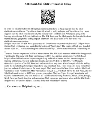 Silk Road And Mali Civilization Essay
In order for Mali to trade with different civilizations they have to have supplies that the other
civilizations would want. The chinese have silk which is really valuable so if the chinese don t want
supplies that the other civilizations sell, the chinese won t sell them silk. What your going to be
learning about is two different civilizations, The Silk Road, and the Mali people. In these civilizations
there is history, geography, lasting impact, and trade. This essay talks about how these two
civilizations are comparable.
Did you know that the Silk Road goes across all 7 continents across the whole world? Did you know
that the Mali civilization was located in the bottom of West Africa? The empire of Mali was founded
around 1235 B.C.. Mali covered regions of the modern day ... Show more content on Helpwriting.net
...
The most famous emperor of Mali was Mansa Musa. The Silk Road was over 4,000 miles long past all
7 continents. The name Silk Road was founded in 1877 by a german geographer. The Silk Road
helped other civilizations and empires to get along and trade with one another so not everyone s
fighting all the time. The silk trade significantly grew in 206 B.C. to 220 B.C.. The Mongols
controlled a portion of the Silk Road and trade route for a long time. When Mongol ruled the trading
route, the merchants got more privileges for a long time back then. There were a lot more routes than
just one and not all of them were the same length. Mali was located in West Africa and the Silk Road
was located in all 7 continents. Mali was founded in 1235 B.C. way back before the Silk Road, and the
Silk Road was founded in 1877 by a german geographer. Mali has Niger, Senegal, Mauritania, and
Guinea, and the Gamba, the Silk Road has all 7 continents including Australia, Africa, China, Europe,
North America, South America, and Antarctica. Mali s emperor was Mansa Musa and the Silk Road s
emperor was the chinese people. Mali had more than one emperor and the
... Get more on HelpWriting.net ...
 