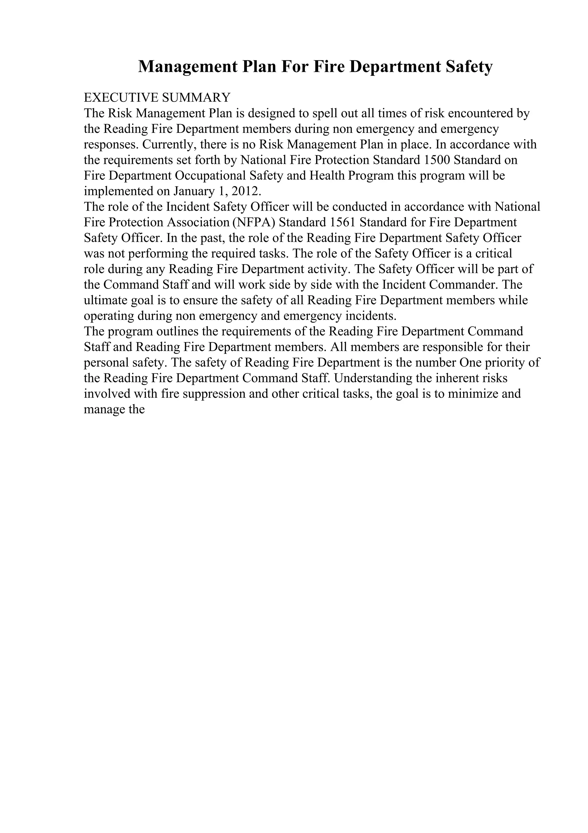 Management Plan For Fire Department Safety
EXECUTIVE SUMMARY
The Risk Management Plan is designed to spell out all times of risk encountered by
the Reading Fire Department members during non emergency and emergency
responses. Currently, there is no Risk Management Plan in place. In accordance with
the requirements set forth by National Fire Protection Standard 1500 Standard on
Fire Department Occupational Safety and Health Program this program will be
implemented on January 1, 2012.
The role of the Incident Safety Officer will be conducted in accordance with National
Fire Protection Association (NFPA) Standard 1561 Standard for Fire Department
Safety Officer. In the past, the role of the Reading Fire Department Safety Officer
was not performing the required tasks. The role of the Safety Officer is a critical
role during any Reading Fire Department activity. The Safety Officer will be part of
the Command Staff and will work side by side with the Incident Commander. The
ultimate goal is to ensure the safety of all Reading Fire Department members while
operating during non emergency and emergency incidents.
The program outlines the requirements of the Reading Fire Department Command
Staff and Reading Fire Department members. All members are responsible for their
personal safety. The safety of Reading Fire Department is the number One priority of
the Reading Fire Department Command Staff. Understanding the inherent risks
involved with fire suppression and other critical tasks, the goal is to minimize and
manage the
 