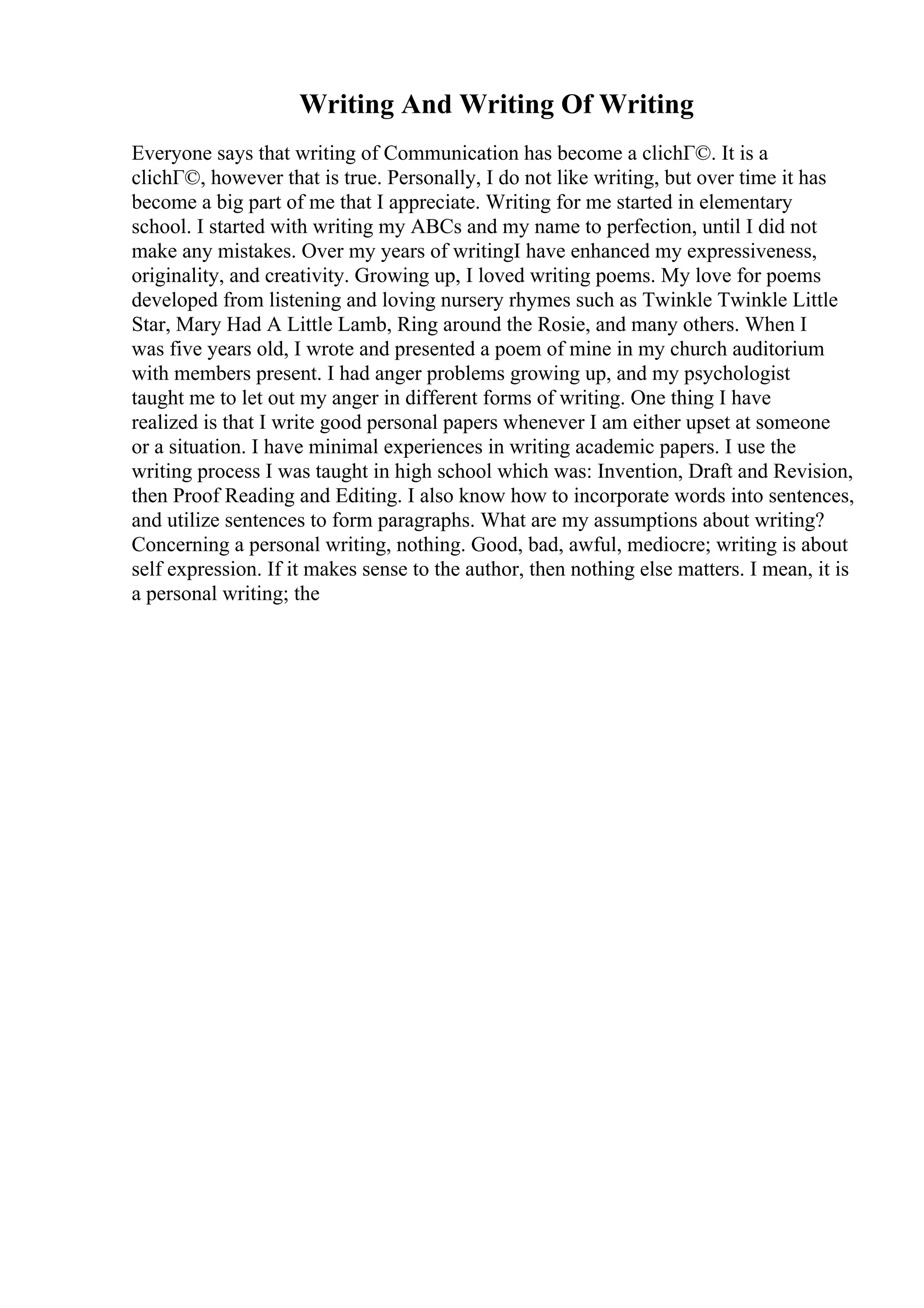 Writing And Writing Of Writing
Everyone says that writing of Communication has become a clichГ©. It is a
clichГ©, however that is true. Personally, I do not like writing, but over time it has
become a big part of me that I appreciate. Writing for me started in elementary
school. I started with writing my ABCs and my name to perfection, until I did not
make any mistakes. Over my years of writingI have enhanced my expressiveness,
originality, and creativity. Growing up, I loved writing poems. My love for poems
developed from listening and loving nursery rhymes such as Twinkle Twinkle Little
Star, Mary Had A Little Lamb, Ring around the Rosie, and many others. When I
was five years old, I wrote and presented a poem of mine in my church auditorium
with members present. I had anger problems growing up, and my psychologist
taught me to let out my anger in different forms of writing. One thing I have
realized is that I write good personal papers whenever I am either upset at someone
or a situation. I have minimal experiences in writing academic papers. I use the
writing process I was taught in high school which was: Invention, Draft and Revision,
then Proof Reading and Editing. I also know how to incorporate words into sentences,
and utilize sentences to form paragraphs. What are my assumptions about writing?
Concerning a personal writing, nothing. Good, bad, awful, mediocre; writing is about
self expression. If it makes sense to the author, then nothing else matters. I mean, it is
a personal writing; the
 