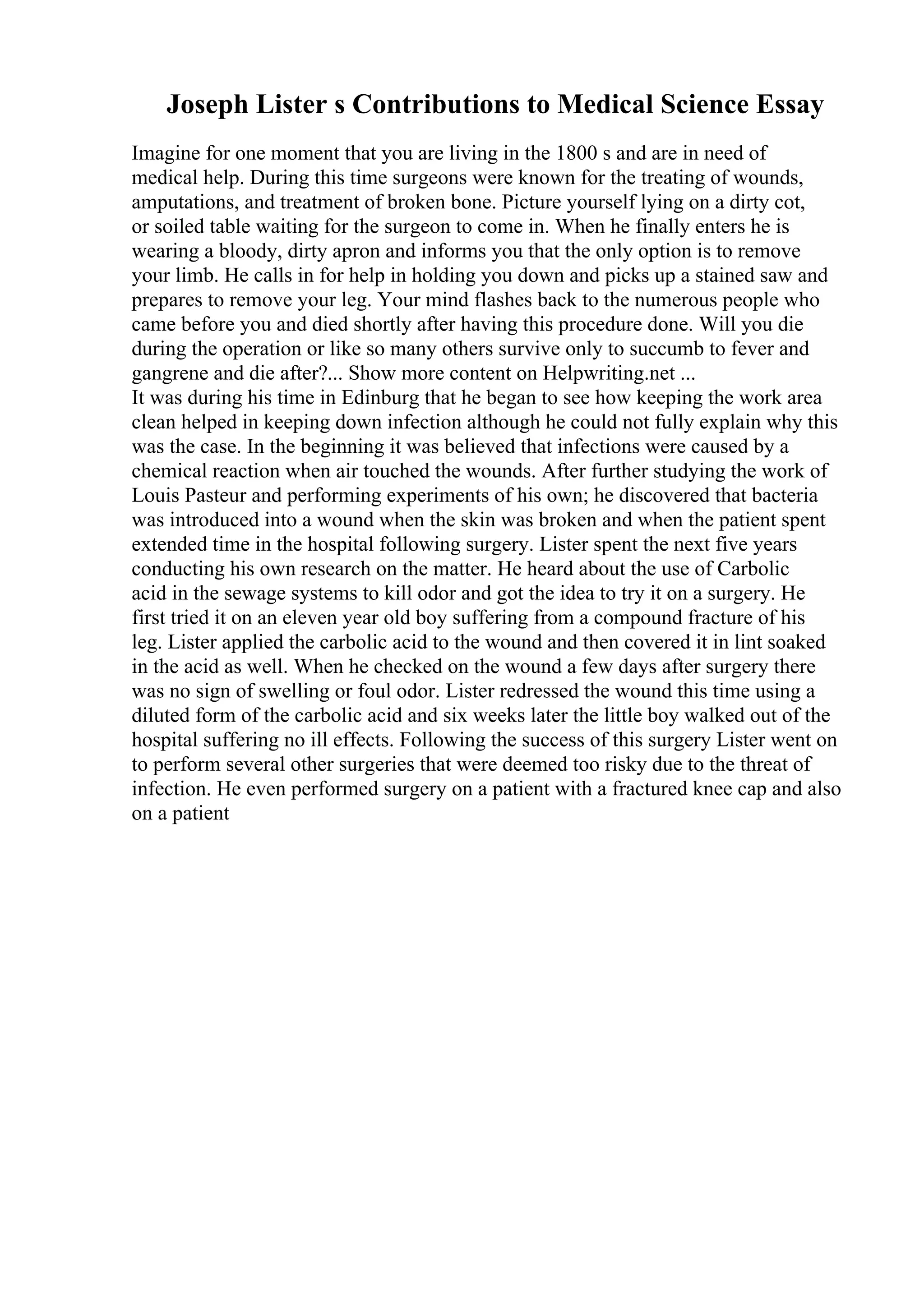 Joseph Lister s Contributions to Medical Science Essay
Imagine for one moment that you are living in the 1800 s and are in need of
medical help. During this time surgeons were known for the treating of wounds,
amputations, and treatment of broken bone. Picture yourself lying on a dirty cot,
or soiled table waiting for the surgeon to come in. When he finally enters he is
wearing a bloody, dirty apron and informs you that the only option is to remove
your limb. He calls in for help in holding you down and picks up a stained saw and
prepares to remove your leg. Your mind flashes back to the numerous people who
came before you and died shortly after having this procedure done. Will you die
during the operation or like so many others survive only to succumb to fever and
gangrene and die after?... Show more content on Helpwriting.net ...
It was during his time in Edinburg that he began to see how keeping the work area
clean helped in keeping down infection although he could not fully explain why this
was the case. In the beginning it was believed that infections were caused by a
chemical reaction when air touched the wounds. After further studying the work of
Louis Pasteur and performing experiments of his own; he discovered that bacteria
was introduced into a wound when the skin was broken and when the patient spent
extended time in the hospital following surgery. Lister spent the next five years
conducting his own research on the matter. He heard about the use of Carbolic
acid in the sewage systems to kill odor and got the idea to try it on a surgery. He
first tried it on an eleven year old boy suffering from a compound fracture of his
leg. Lister applied the carbolic acid to the wound and then covered it in lint soaked
in the acid as well. When he checked on the wound a few days after surgery there
was no sign of swelling or foul odor. Lister redressed the wound this time using a
diluted form of the carbolic acid and six weeks later the little boy walked out of the
hospital suffering no ill effects. Following the success of this surgery Lister went on
to perform several other surgeries that were deemed too risky due to the threat of
infection. He even performed surgery on a patient with a fractured knee cap and also
on a patient
 