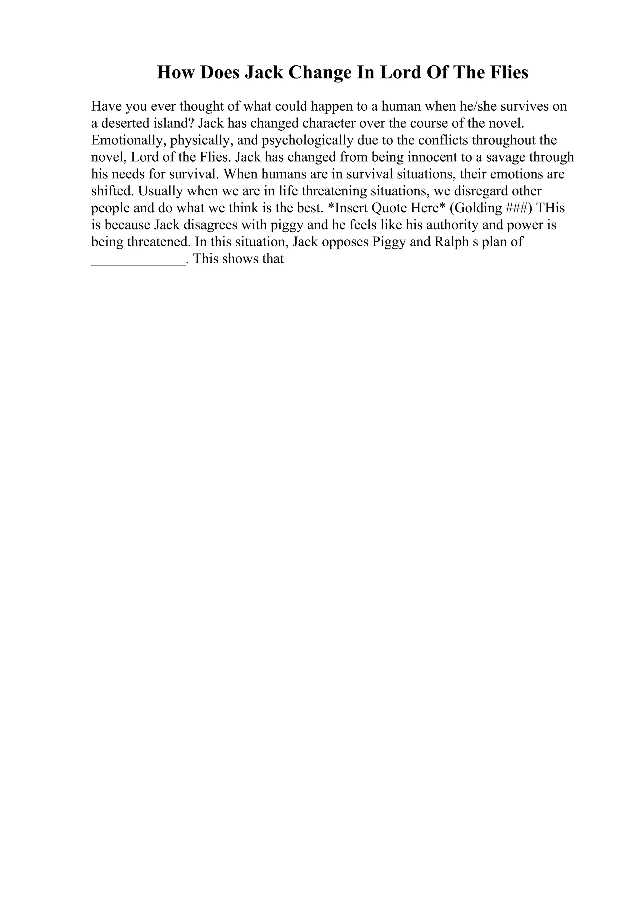 How Does Jack Change In Lord Of The Flies
Have you ever thought of what could happen to a human when he/she survives on
a deserted island? Jack has changed character over the course of the novel.
Emotionally, physically, and psychologically due to the conflicts throughout the
novel, Lord of the Flies. Jack has changed from being innocent to a savage through
his needs for survival. When humans are in survival situations, their emotions are
shifted. Usually when we are in life threatening situations, we disregard other
people and do what we think is the best. *Insert Quote Here* (Golding ###) THis
is because Jack disagrees with piggy and he feels like his authority and power is
being threatened. In this situation, Jack opposes Piggy and Ralph s plan of
_____________. This shows that
 