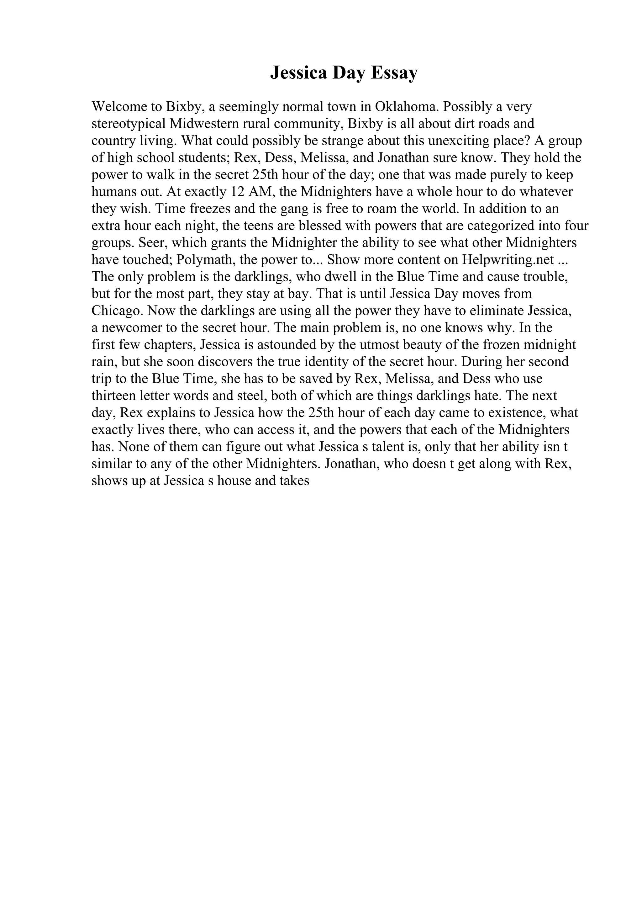 Jessica Day Essay
Welcome to Bixby, a seemingly normal town in Oklahoma. Possibly a very
stereotypical Midwestern rural community, Bixby is all about dirt roads and
country living. What could possibly be strange about this unexciting place? A group
of high school students; Rex, Dess, Melissa, and Jonathan sure know. They hold the
power to walk in the secret 25th hour of the day; one that was made purely to keep
humans out. At exactly 12 AM, the Midnighters have a whole hour to do whatever
they wish. Time freezes and the gang is free to roam the world. In addition to an
extra hour each night, the teens are blessed with powers that are categorized into four
groups. Seer, which grants the Midnighter the ability to see what other Midnighters
have touched; Polymath, the power to... Show more content on Helpwriting.net ...
The only problem is the darklings, who dwell in the Blue Time and cause trouble,
but for the most part, they stay at bay. That is until Jessica Day moves from
Chicago. Now the darklings are using all the power they have to eliminate Jessica,
a newcomer to the secret hour. The main problem is, no one knows why. In the
first few chapters, Jessica is astounded by the utmost beauty of the frozen midnight
rain, but she soon discovers the true identity of the secret hour. During her second
trip to the Blue Time, she has to be saved by Rex, Melissa, and Dess who use
thirteen letter words and steel, both of which are things darklings hate. The next
day, Rex explains to Jessica how the 25th hour of each day came to existence, what
exactly lives there, who can access it, and the powers that each of the Midnighters
has. None of them can figure out what Jessica s talent is, only that her ability isn t
similar to any of the other Midnighters. Jonathan, who doesn t get along with Rex,
shows up at Jessica s house and takes
 