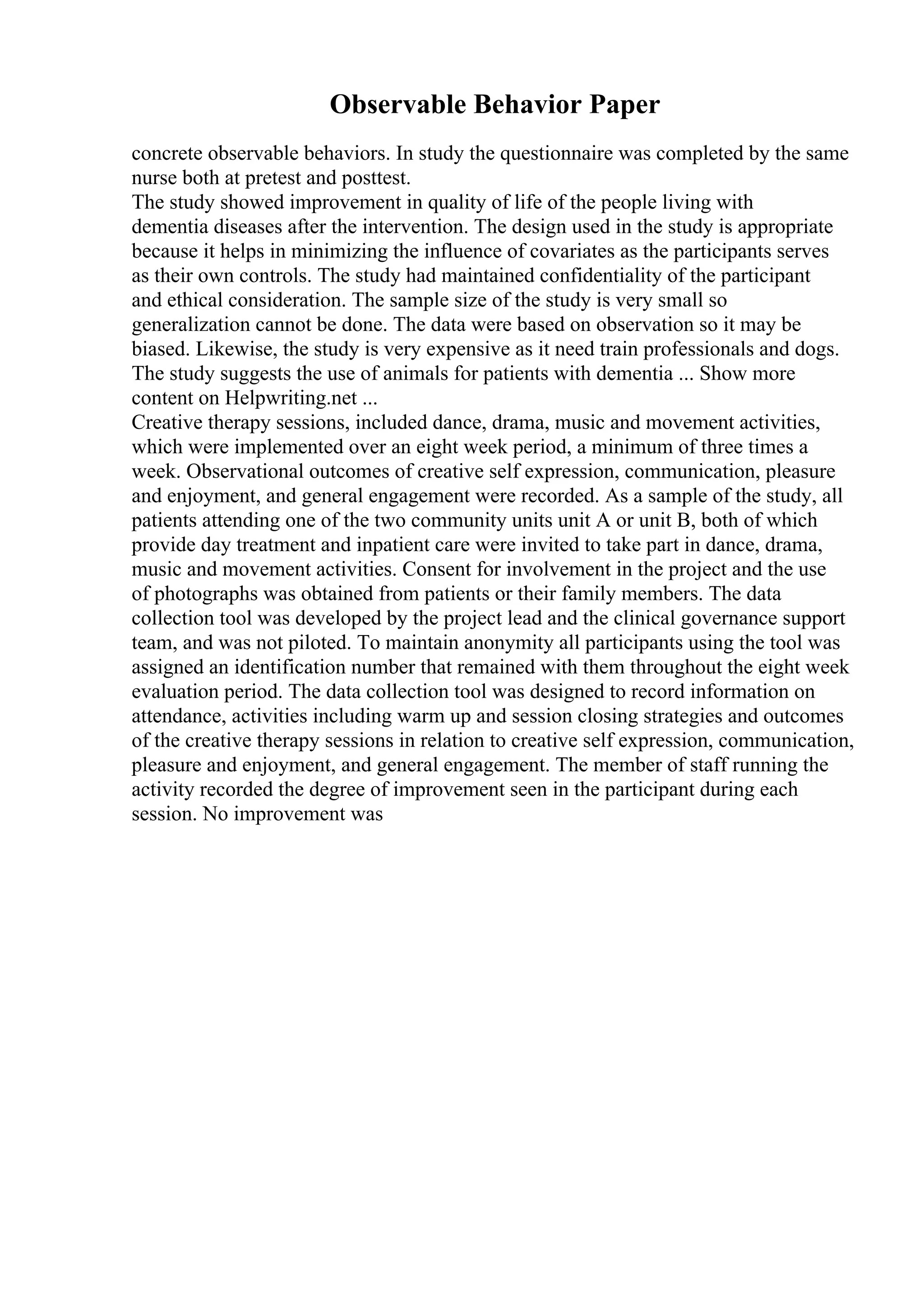Observable Behavior Paper
concrete observable behaviors. In study the questionnaire was completed by the same
nurse both at pretest and posttest.
The study showed improvement in quality of life of the people living with
dementia diseases after the intervention. The design used in the study is appropriate
because it helps in minimizing the influence of covariates as the participants serves
as their own controls. The study had maintained confidentiality of the participant
and ethical consideration. The sample size of the study is very small so
generalization cannot be done. The data were based on observation so it may be
biased. Likewise, the study is very expensive as it need train professionals and dogs.
The study suggests the use of animals for patients with dementia ... Show more
content on Helpwriting.net ...
Creative therapy sessions, included dance, drama, music and movement activities,
which were implemented over an eight week period, a minimum of three times a
week. Observational outcomes of creative self expression, communication, pleasure
and enjoyment, and general engagement were recorded. As a sample of the study, all
patients attending one of the two community units unit A or unit B, both of which
provide day treatment and inpatient care were invited to take part in dance, drama,
music and movement activities. Consent for involvement in the project and the use
of photographs was obtained from patients or their family members. The data
collection tool was developed by the project lead and the clinical governance support
team, and was not piloted. To maintain anonymity all participants using the tool was
assigned an identification number that remained with them throughout the eight week
evaluation period. The data collection tool was designed to record information on
attendance, activities including warm up and session closing strategies and outcomes
of the creative therapy sessions in relation to creative self expression, communication,
pleasure and enjoyment, and general engagement. The member of staff running the
activity recorded the degree of improvement seen in the participant during each
session. No improvement was
 