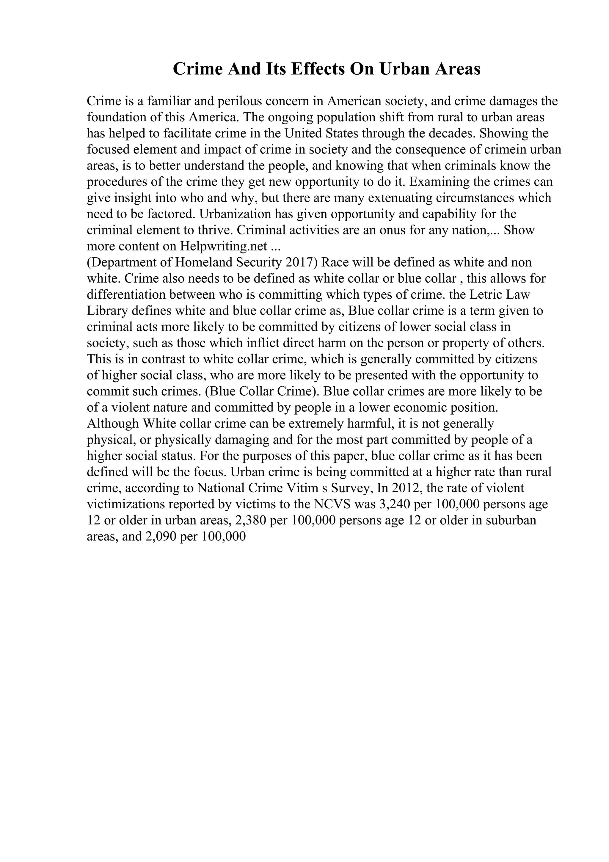 Crime And Its Effects On Urban Areas
Crime is a familiar and perilous concern in American society, and crime damages the
foundation of this America. The ongoing population shift from rural to urban areas
has helped to facilitate crime in the United States through the decades. Showing the
focused element and impact of crime in society and the consequence of crimein urban
areas, is to better understand the people, and knowing that when criminals know the
procedures of the crime they get new opportunity to do it. Examining the crimes can
give insight into who and why, but there are many extenuating circumstances which
need to be factored. Urbanization has given opportunity and capability for the
criminal element to thrive. Criminal activities are an onus for any nation,... Show
more content on Helpwriting.net ...
(Department of Homeland Security 2017) Race will be defined as white and non
white. Crime also needs to be defined as white collar or blue collar , this allows for
differentiation between who is committing which types of crime. the Letric Law
Library defines white and blue collar crime as, Blue collar crime is a term given to
criminal acts more likely to be committed by citizens of lower social class in
society, such as those which inflict direct harm on the person or property of others.
This is in contrast to white collar crime, which is generally committed by citizens
of higher social class, who are more likely to be presented with the opportunity to
commit such crimes. (Blue Collar Crime). Blue collar crimes are more likely to be
of a violent nature and committed by people in a lower economic position.
Although White collar crime can be extremely harmful, it is not generally
physical, or physically damaging and for the most part committed by people of a
higher social status. For the purposes of this paper, blue collar crime as it has been
defined will be the focus. Urban crime is being committed at a higher rate than rural
crime, according to National Crime Vitim s Survey, In 2012, the rate of violent
victimizations reported by victims to the NCVS was 3,240 per 100,000 persons age
12 or older in urban areas, 2,380 per 100,000 persons age 12 or older in suburban
areas, and 2,090 per 100,000
 