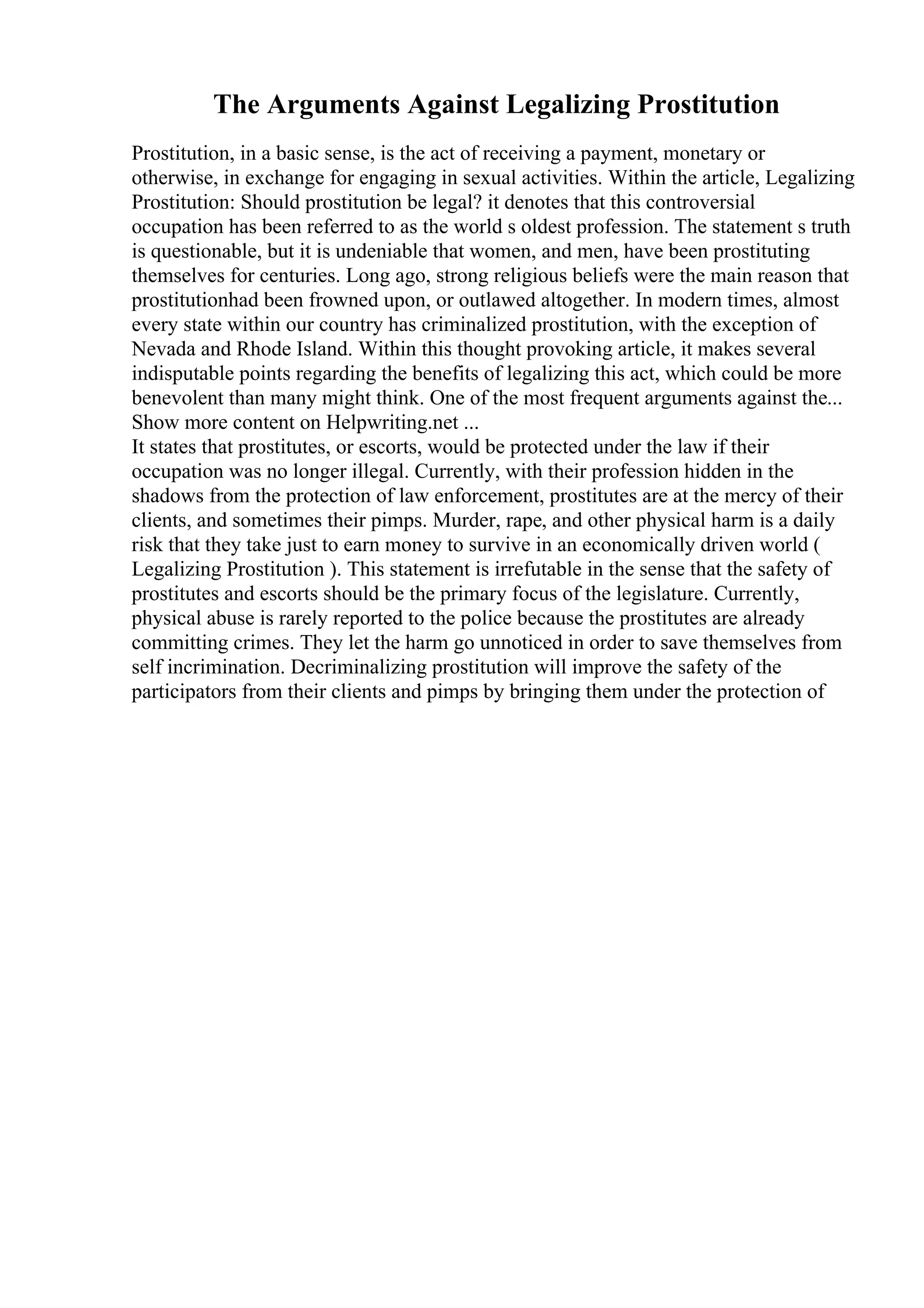 The Arguments Against Legalizing Prostitution
Prostitution, in a basic sense, is the act of receiving a payment, monetary or
otherwise, in exchange for engaging in sexual activities. Within the article, Legalizing
Prostitution: Should prostitution be legal? it denotes that this controversial
occupation has been referred to as the world s oldest profession. The statement s truth
is questionable, but it is undeniable that women, and men, have been prostituting
themselves for centuries. Long ago, strong religious beliefs were the main reason that
prostitutionhad been frowned upon, or outlawed altogether. In modern times, almost
every state within our country has criminalized prostitution, with the exception of
Nevada and Rhode Island. Within this thought provoking article, it makes several
indisputable points regarding the benefits of legalizing this act, which could be more
benevolent than many might think. One of the most frequent arguments against the...
Show more content on Helpwriting.net ...
It states that prostitutes, or escorts, would be protected under the law if their
occupation was no longer illegal. Currently, with their profession hidden in the
shadows from the protection of law enforcement, prostitutes are at the mercy of their
clients, and sometimes their pimps. Murder, rape, and other physical harm is a daily
risk that they take just to earn money to survive in an economically driven world (
Legalizing Prostitution ). This statement is irrefutable in the sense that the safety of
prostitutes and escorts should be the primary focus of the legislature. Currently,
physical abuse is rarely reported to the police because the prostitutes are already
committing crimes. They let the harm go unnoticed in order to save themselves from
self incrimination. Decriminalizing prostitution will improve the safety of the
participators from their clients and pimps by bringing them under the protection of
 