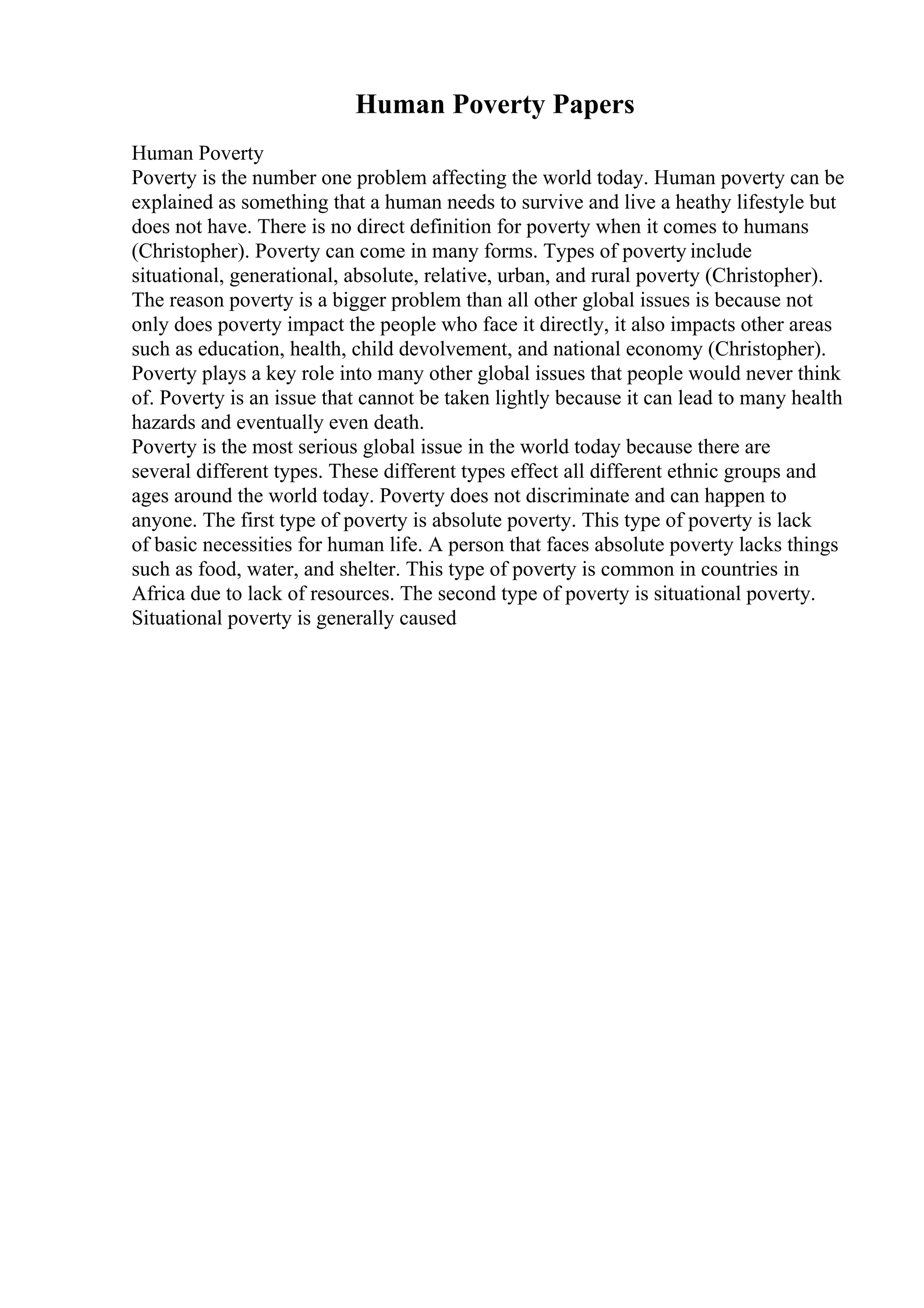 Human Poverty Papers
Human Poverty
Poverty is the number one problem affecting the world today. Human poverty can be
explained as something that a human needs to survive and live a heathy lifestyle but
does not have. There is no direct definition for poverty when it comes to humans
(Christopher). Poverty can come in many forms. Types of poverty include
situational, generational, absolute, relative, urban, and rural poverty (Christopher).
The reason poverty is a bigger problem than all other global issues is because not
only does poverty impact the people who face it directly, it also impacts other areas
such as education, health, child devolvement, and national economy (Christopher).
Poverty plays a key role into many other global issues that people would never think
of. Poverty is an issue that cannot be taken lightly because it can lead to many health
hazards and eventually even death.
Poverty is the most serious global issue in the world today because there are
several different types. These different types effect all different ethnic groups and
ages around the world today. Poverty does not discriminate and can happen to
anyone. The first type of poverty is absolute poverty. This type of poverty is lack
of basic necessities for human life. A person that faces absolute poverty lacks things
such as food, water, and shelter. This type of poverty is common in countries in
Africa due to lack of resources. The second type of poverty is situational poverty.
Situational poverty is generally caused
 