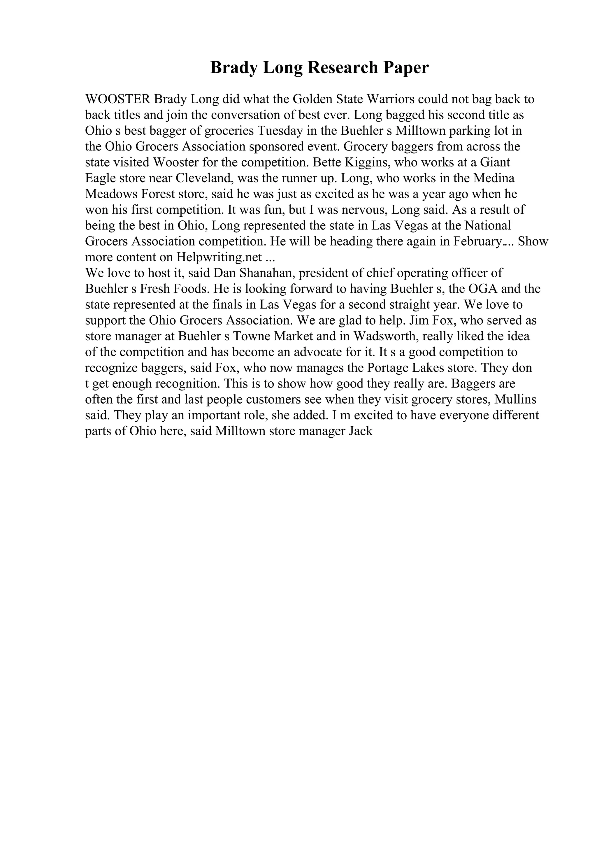 Brady Long Research Paper
WOOSTER Brady Long did what the Golden State Warriors could not bag back to
back titles and join the conversation of best ever. Long bagged his second title as
Ohio s best bagger of groceries Tuesday in the Buehler s Milltown parking lot in
the Ohio Grocers Association sponsored event. Grocery baggers from across the
state visited Wooster for the competition. Bette Kiggins, who works at a Giant
Eagle store near Cleveland, was the runner up. Long, who works in the Medina
Meadows Forest store, said he was just as excited as he was a year ago when he
won his first competition. It was fun, but I was nervous, Long said. As a result of
being the best in Ohio, Long represented the state in Las Vegas at the National
Grocers Association competition. He will be heading there again in February.... Show
more content on Helpwriting.net ...
We love to host it, said Dan Shanahan, president of chief operating officer of
Buehler s Fresh Foods. He is looking forward to having Buehler s, the OGA and the
state represented at the finals in Las Vegas for a second straight year. We love to
support the Ohio Grocers Association. We are glad to help. Jim Fox, who served as
store manager at Buehler s Towne Market and in Wadsworth, really liked the idea
of the competition and has become an advocate for it. It s a good competition to
recognize baggers, said Fox, who now manages the Portage Lakes store. They don
t get enough recognition. This is to show how good they really are. Baggers are
often the first and last people customers see when they visit grocery stores, Mullins
said. They play an important role, she added. I m excited to have everyone different
parts of Ohio here, said Milltown store manager Jack
 