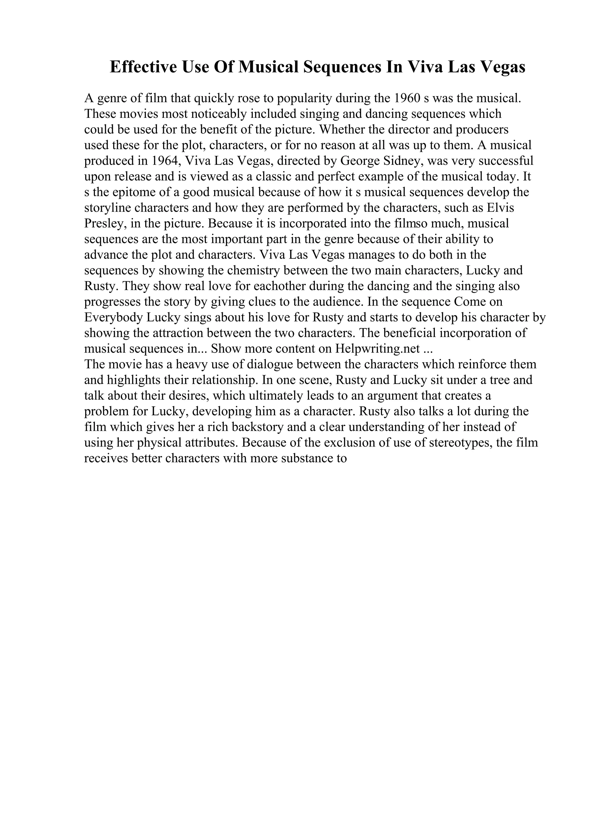 Effective Use Of Musical Sequences In Viva Las Vegas
A genre of film that quickly rose to popularity during the 1960 s was the musical.
These movies most noticeably included singing and dancing sequences which
could be used for the benefit of the picture. Whether the director and producers
used these for the plot, characters, or for no reason at all was up to them. A musical
produced in 1964, Viva Las Vegas, directed by George Sidney, was very successful
upon release and is viewed as a classic and perfect example of the musical today. It
s the epitome of a good musical because of how it s musical sequences develop the
storyline characters and how they are performed by the characters, such as Elvis
Presley, in the picture. Because it is incorporated into the filmso much, musical
sequences are the most important part in the genre because of their ability to
advance the plot and characters. Viva Las Vegas manages to do both in the
sequences by showing the chemistry between the two main characters, Lucky and
Rusty. They show real love for eachother during the dancing and the singing also
progresses the story by giving clues to the audience. In the sequence Come on
Everybody Lucky sings about his love for Rusty and starts to develop his character by
showing the attraction between the two characters. The beneficial incorporation of
musical sequences in... Show more content on Helpwriting.net ...
The movie has a heavy use of dialogue between the characters which reinforce them
and highlights their relationship. In one scene, Rusty and Lucky sit under a tree and
talk about their desires, which ultimately leads to an argument that creates a
problem for Lucky, developing him as a character. Rusty also talks a lot during the
film which gives her a rich backstory and a clear understanding of her instead of
using her physical attributes. Because of the exclusion of use of stereotypes, the film
receives better characters with more substance to
 