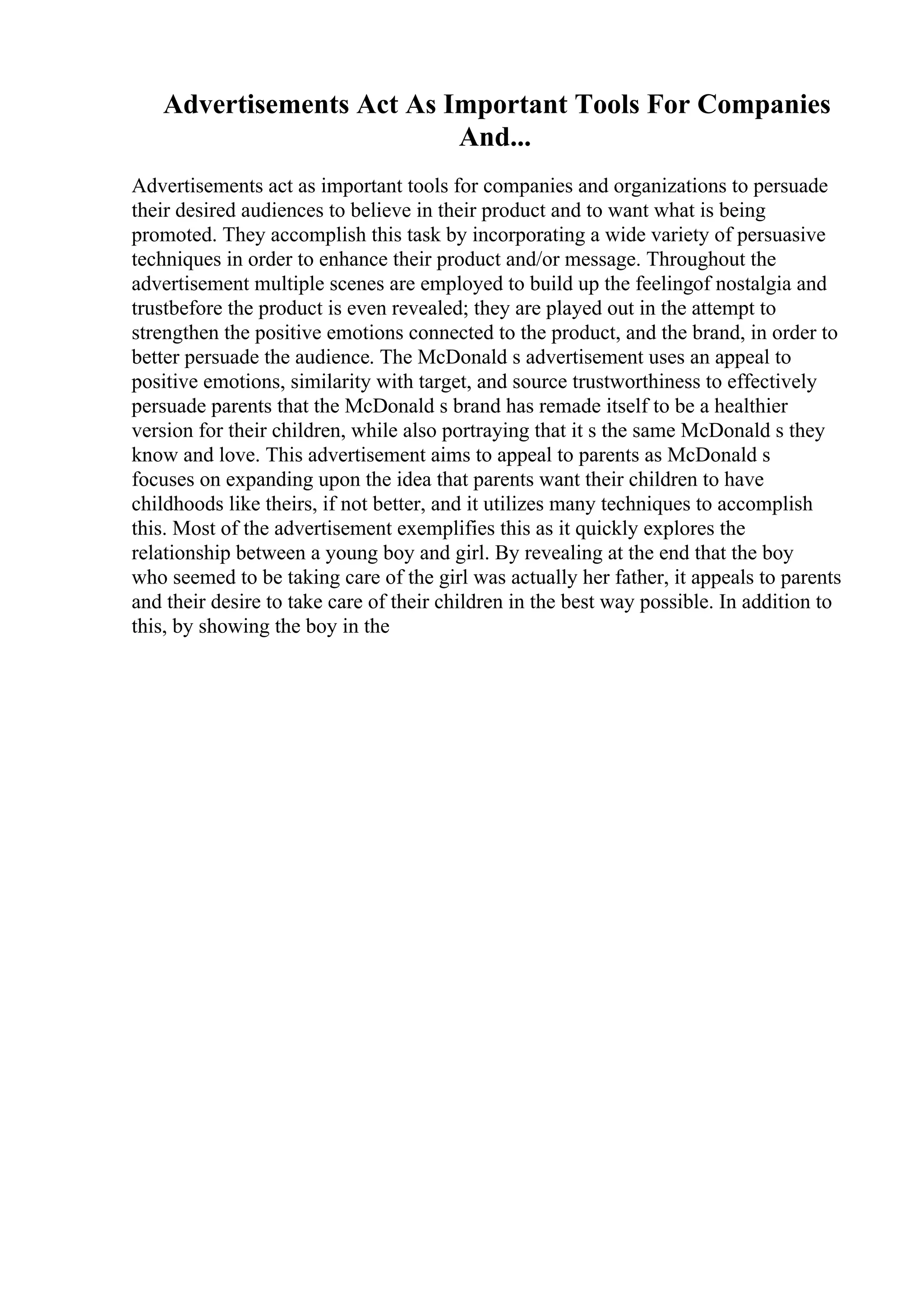 Advertisements Act As Important Tools For Companies
And...
Advertisements act as important tools for companies and organizations to persuade
their desired audiences to believe in their product and to want what is being
promoted. They accomplish this task by incorporating a wide variety of persuasive
techniques in order to enhance their product and/or message. Throughout the
advertisement multiple scenes are employed to build up the feelingof nostalgia and
trustbefore the product is even revealed; they are played out in the attempt to
strengthen the positive emotions connected to the product, and the brand, in order to
better persuade the audience. The McDonald s advertisement uses an appeal to
positive emotions, similarity with target, and source trustworthiness to effectively
persuade parents that the McDonald s brand has remade itself to be a healthier
version for their children, while also portraying that it s the same McDonald s they
know and love. This advertisement aims to appeal to parents as McDonald s
focuses on expanding upon the idea that parents want their children to have
childhoods like theirs, if not better, and it utilizes many techniques to accomplish
this. Most of the advertisement exemplifies this as it quickly explores the
relationship between a young boy and girl. By revealing at the end that the boy
who seemed to be taking care of the girl was actually her father, it appeals to parents
and their desire to take care of their children in the best way possible. In addition to
this, by showing the boy in the
 