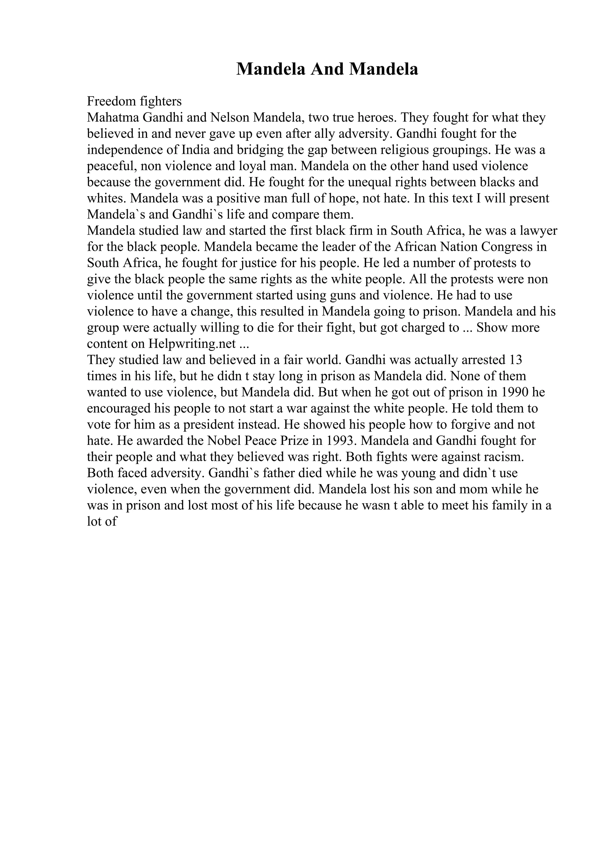 Mandela And Mandela
Freedom fighters
Mahatma Gandhi and Nelson Mandela, two true heroes. They fought for what they
believed in and never gave up even after ally adversity. Gandhi fought for the
independence of India and bridging the gap between religious groupings. He was a
peaceful, non violence and loyal man. Mandela on the other hand used violence
because the government did. He fought for the unequal rights between blacks and
whites. Mandela was a positive man full of hope, not hate. In this text I will present
Mandela`s and Gandhi`s life and compare them.
Mandela studied law and started the first black firm in South Africa, he was a lawyer
for the black people. Mandela became the leader of the African Nation Congress in
South Africa, he fought for justice for his people. He led a number of protests to
give the black people the same rights as the white people. All the protests were non
violence until the government started using guns and violence. He had to use
violence to have a change, this resulted in Mandela going to prison. Mandela and his
group were actually willing to die for their fight, but got charged to ... Show more
content on Helpwriting.net ...
They studied law and believed in a fair world. Gandhi was actually arrested 13
times in his life, but he didn t stay long in prison as Mandela did. None of them
wanted to use violence, but Mandela did. But when he got out of prison in 1990 he
encouraged his people to not start a war against the white people. He told them to
vote for him as a president instead. He showed his people how to forgive and not
hate. He awarded the Nobel Peace Prize in 1993. Mandela and Gandhi fought for
their people and what they believed was right. Both fights were against racism.
Both faced adversity. Gandhi`s father died while he was young and didn`t use
violence, even when the government did. Mandela lost his son and mom while he
was in prison and lost most of his life because he wasn t able to meet his family in a
lot of
 