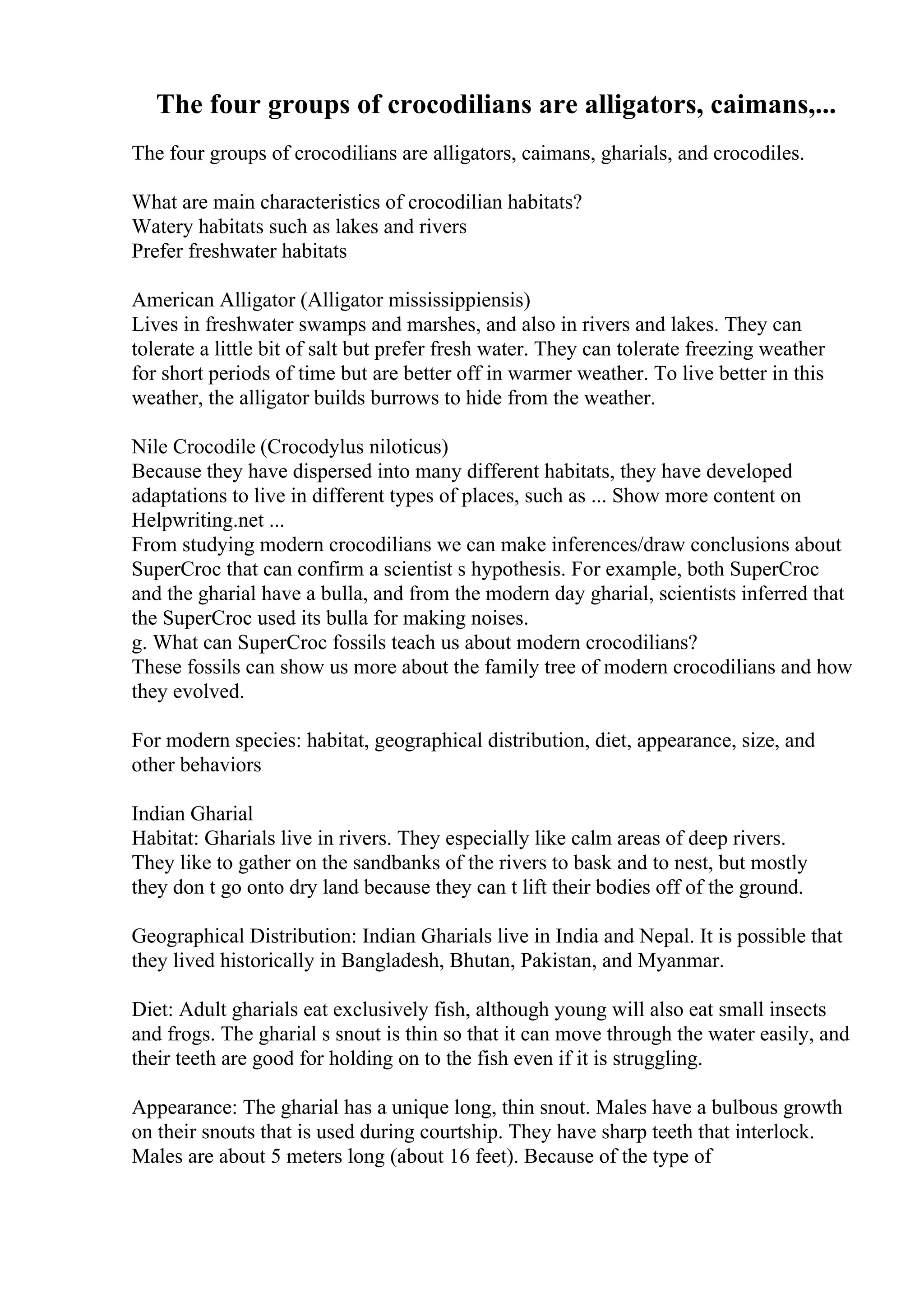 The four groups of crocodilians are alligators, caimans,...
The four groups of crocodilians are alligators, caimans, gharials, and crocodiles.
What are main characteristics of crocodilian habitats?
Watery habitats such as lakes and rivers
Prefer freshwater habitats
American Alligator (Alligator mississippiensis)
Lives in freshwater swamps and marshes, and also in rivers and lakes. They can
tolerate a little bit of salt but prefer fresh water. They can tolerate freezing weather
for short periods of time but are better off in warmer weather. To live better in this
weather, the alligator builds burrows to hide from the weather.
Nile Crocodile (Crocodylus niloticus)
Because they have dispersed into many different habitats, they have developed
adaptations to live in different types of places, such as ... Show more content on
Helpwriting.net ...
From studying modern crocodilians we can make inferences/draw conclusions about
SuperCroc that can confirm a scientist s hypothesis. For example, both SuperCroc
and the gharial have a bulla, and from the modern day gharial, scientists inferred that
the SuperCroc used its bulla for making noises.
g. What can SuperCroc fossils teach us about modern crocodilians?
These fossils can show us more about the family tree of modern crocodilians and how
they evolved.
For modern species: habitat, geographical distribution, diet, appearance, size, and
other behaviors
Indian Gharial
Habitat: Gharials live in rivers. They especially like calm areas of deep rivers.
They like to gather on the sandbanks of the rivers to bask and to nest, but mostly
they don t go onto dry land because they can t lift their bodies off of the ground.
Geographical Distribution: Indian Gharials live in India and Nepal. It is possible that
they lived historically in Bangladesh, Bhutan, Pakistan, and Myanmar.
Diet: Adult gharials eat exclusively fish, although young will also eat small insects
and frogs. The gharial s snout is thin so that it can move through the water easily, and
their teeth are good for holding on to the fish even if it is struggling.
Appearance: The gharial has a unique long, thin snout. Males have a bulbous growth
on their snouts that is used during courtship. They have sharp teeth that interlock.
Males are about 5 meters long (about 16 feet). Because of the type of
 