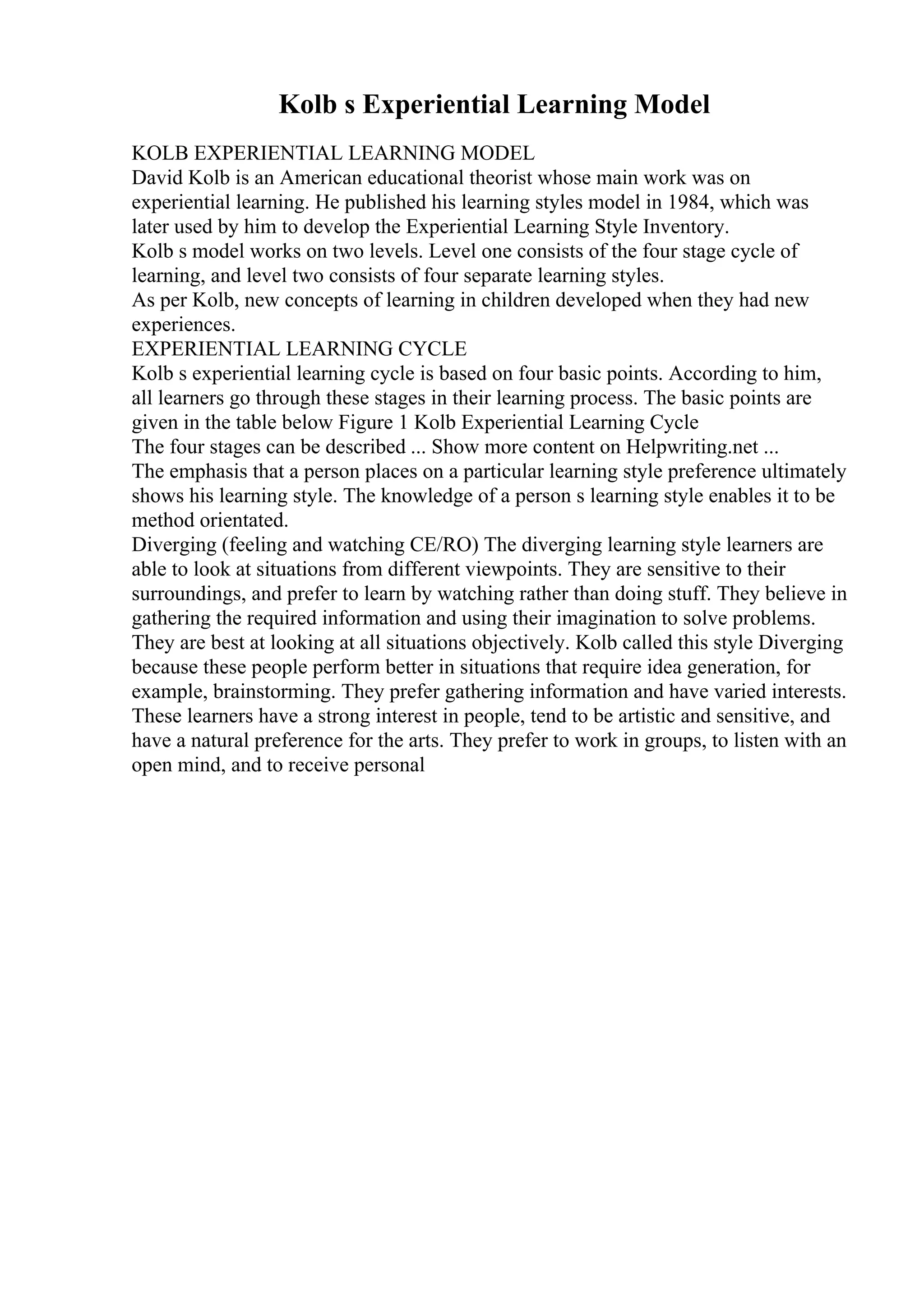 Kolb s Experiential Learning Model
KOLB EXPERIENTIAL LEARNING MODEL
David Kolb is an American educational theorist whose main work was on
experiential learning. He published his learning styles model in 1984, which was
later used by him to develop the Experiential Learning Style Inventory.
Kolb s model works on two levels. Level one consists of the four stage cycle of
learning, and level two consists of four separate learning styles.
As per Kolb, new concepts of learning in children developed when they had new
experiences.
EXPERIENTIAL LEARNING CYCLE
Kolb s experiential learning cycle is based on four basic points. According to him,
all learners go through these stages in their learning process. The basic points are
given in the table below Figure 1 Kolb Experiential Learning Cycle
The four stages can be described ... Show more content on Helpwriting.net ...
The emphasis that a person places on a particular learning style preference ultimately
shows his learning style. The knowledge of a person s learning style enables it to be
method orientated.
Diverging (feeling and watching CE/RO) The diverging learning style learners are
able to look at situations from different viewpoints. They are sensitive to their
surroundings, and prefer to learn by watching rather than doing stuff. They believe in
gathering the required information and using their imagination to solve problems.
They are best at looking at all situations objectively. Kolb called this style Diverging
because these people perform better in situations that require idea generation, for
example, brainstorming. They prefer gathering information and have varied interests.
These learners have a strong interest in people, tend to be artistic and sensitive, and
have a natural preference for the arts. They prefer to work in groups, to listen with an
open mind, and to receive personal
 