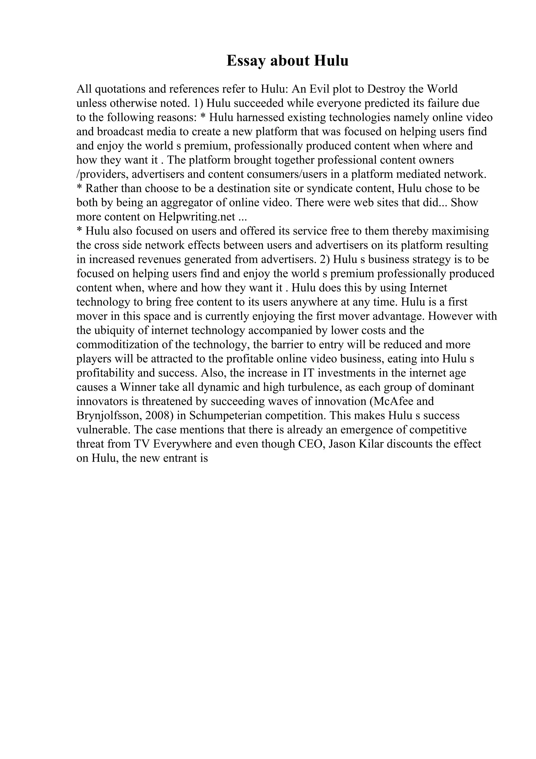 Essay about Hulu
All quotations and references refer to Hulu: An Evil plot to Destroy the World
unless otherwise noted. 1) Hulu succeeded while everyone predicted its failure due
to the following reasons: * Hulu harnessed existing technologies namely online video
and broadcast media to create a new platform that was focused on helping users find
and enjoy the world s premium, professionally produced content when where and
how they want it . The platform brought together professional content owners
/providers, advertisers and content consumers/users in a platform mediated network.
* Rather than choose to be a destination site or syndicate content, Hulu chose to be
both by being an aggregator of online video. There were web sites that did... Show
more content on Helpwriting.net ...
* Hulu also focused on users and offered its service free to them thereby maximising
the cross side network effects between users and advertisers on its platform resulting
in increased revenues generated from advertisers. 2) Hulu s business strategy is to be
focused on helping users find and enjoy the world s premium professionally produced
content when, where and how they want it . Hulu does this by using Internet
technology to bring free content to its users anywhere at any time. Hulu is a first
mover in this space and is currently enjoying the first mover advantage. However with
the ubiquity of internet technology accompanied by lower costs and the
commoditization of the technology, the barrier to entry will be reduced and more
players will be attracted to the profitable online video business, eating into Hulu s
profitability and success. Also, the increase in IT investments in the internet age
causes a Winner take all dynamic and high turbulence, as each group of dominant
innovators is threatened by succeeding waves of innovation (McAfee and
Brynjolfsson, 2008) in Schumpeterian competition. This makes Hulu s success
vulnerable. The case mentions that there is already an emergence of competitive
threat from TV Everywhere and even though CEO, Jason Kilar discounts the effect
on Hulu, the new entrant is
 