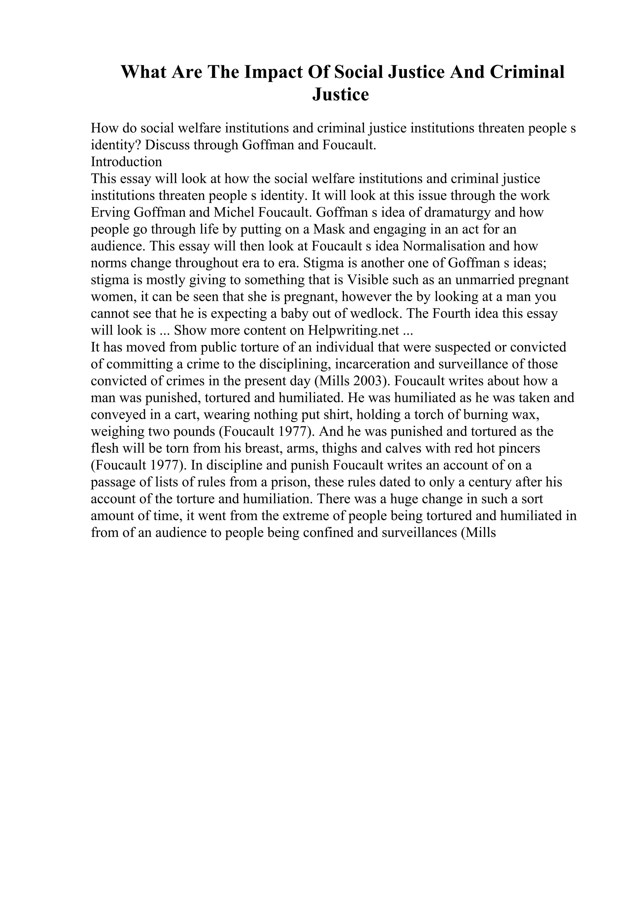What Are The Impact Of Social Justice And Criminal
Justice
How do social welfare institutions and criminal justice institutions threaten people s
identity? Discuss through Goffman and Foucault.
Introduction
This essay will look at how the social welfare institutions and criminal justice
institutions threaten people s identity. It will look at this issue through the work
Erving Goffman and Michel Foucault. Goffman s idea of dramaturgy and how
people go through life by putting on a Mask and engaging in an act for an
audience. This essay will then look at Foucault s idea Normalisation and how
norms change throughout era to era. Stigma is another one of Goffman s ideas;
stigma is mostly giving to something that is Visible such as an unmarried pregnant
women, it can be seen that she is pregnant, however the by looking at a man you
cannot see that he is expecting a baby out of wedlock. The Fourth idea this essay
will look is ... Show more content on Helpwriting.net ...
It has moved from public torture of an individual that were suspected or convicted
of committing a crime to the disciplining, incarceration and surveillance of those
convicted of crimes in the present day (Mills 2003). Foucault writes about how a
man was punished, tortured and humiliated. He was humiliated as he was taken and
conveyed in a cart, wearing nothing put shirt, holding a torch of burning wax,
weighing two pounds (Foucault 1977). And he was punished and tortured as the
flesh will be torn from his breast, arms, thighs and calves with red hot pincers
(Foucault 1977). In discipline and punish Foucault writes an account of on a
passage of lists of rules from a prison, these rules dated to only a century after his
account of the torture and humiliation. There was a huge change in such a sort
amount of time, it went from the extreme of people being tortured and humiliated in
from of an audience to people being confined and surveillances (Mills
 