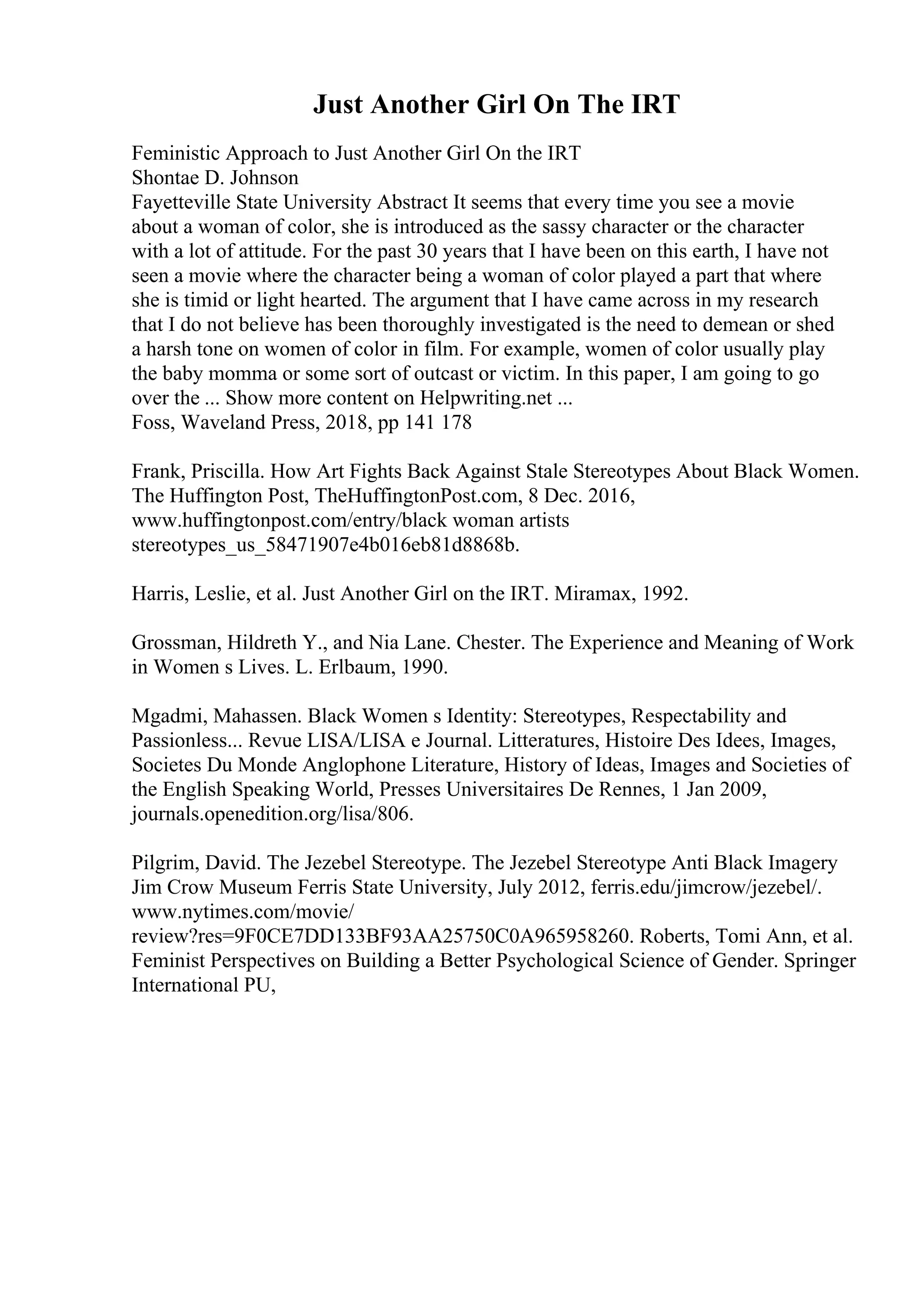 Just Another Girl On The IRT
Feministic Approach to Just Another Girl On the IRT
Shontae D. Johnson
Fayetteville State University Abstract It seems that every time you see a movie
about a woman of color, she is introduced as the sassy character or the character
with a lot of attitude. For the past 30 years that I have been on this earth, I have not
seen a movie where the character being a woman of color played a part that where
she is timid or light hearted. The argument that I have came across in my research
that I do not believe has been thoroughly investigated is the need to demean or shed
a harsh tone on women of color in film. For example, women of color usually play
the baby momma or some sort of outcast or victim. In this paper, I am going to go
over the ... Show more content on Helpwriting.net ...
Foss, Waveland Press, 2018, pp 141 178
Frank, Priscilla. How Art Fights Back Against Stale Stereotypes About Black Women.
The Huffington Post, TheHuffingtonPost.com, 8 Dec. 2016,
www.huffingtonpost.com/entry/black woman artists
stereotypes_us_58471907e4b016eb81d8868b.
Harris, Leslie, et al. Just Another Girl on the IRT. Miramax, 1992.
Grossman, Hildreth Y., and Nia Lane. Chester. The Experience and Meaning of Work
in Women s Lives. L. Erlbaum, 1990.
Mgadmi, Mahassen. Black Women s Identity: Stereotypes, Respectability and
Passionless... Revue LISA/LISA e Journal. Litteratures, Histoire Des Idees, Images,
Societes Du Monde Anglophone Literature, History of Ideas, Images and Societies of
the English Speaking World, Presses Universitaires De Rennes, 1 Jan 2009,
journals.openedition.org/lisa/806.
Pilgrim, David. The Jezebel Stereotype. The Jezebel Stereotype Anti Black Imagery
Jim Crow Museum Ferris State University, July 2012, ferris.edu/jimcrow/jezebel/.
www.nytimes.com/movie/
review?res=9F0CE7DD133BF93AA25750C0A965958260. Roberts, Tomi Ann, et al.
Feminist Perspectives on Building a Better Psychological Science of Gender. Springer
International PU,
 