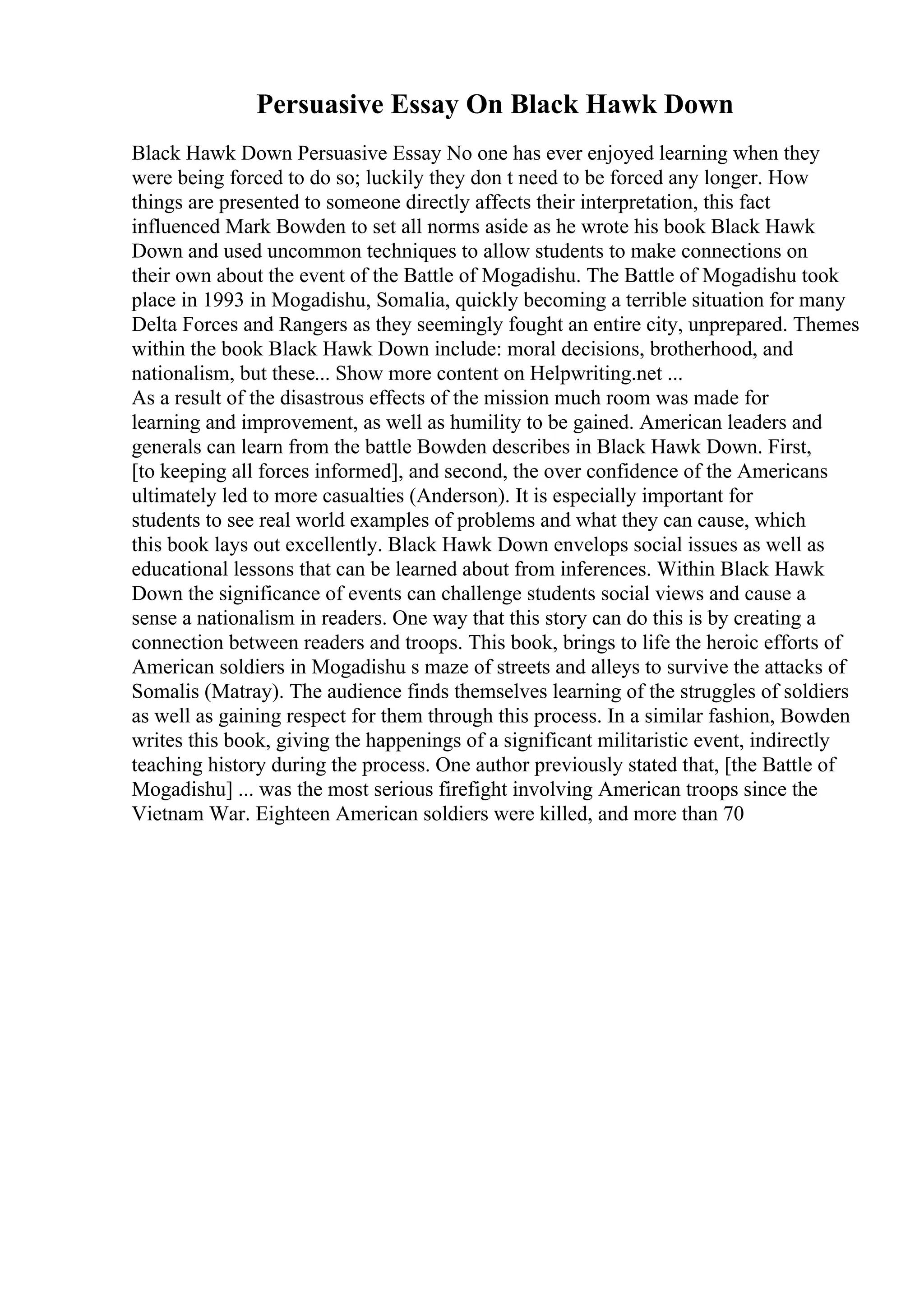 Persuasive Essay On Black Hawk Down
Black Hawk Down Persuasive Essay No one has ever enjoyed learning when they
were being forced to do so; luckily they don t need to be forced any longer. How
things are presented to someone directly affects their interpretation, this fact
influenced Mark Bowden to set all norms aside as he wrote his book Black Hawk
Down and used uncommon techniques to allow students to make connections on
their own about the event of the Battle of Mogadishu. The Battle of Mogadishu took
place in 1993 in Mogadishu, Somalia, quickly becoming a terrible situation for many
Delta Forces and Rangers as they seemingly fought an entire city, unprepared. Themes
within the book Black Hawk Down include: moral decisions, brotherhood, and
nationalism, but these... Show more content on Helpwriting.net ...
As a result of the disastrous effects of the mission much room was made for
learning and improvement, as well as humility to be gained. American leaders and
generals can learn from the battle Bowden describes in Black Hawk Down. First,
[to keeping all forces informed], and second, the over confidence of the Americans
ultimately led to more casualties (Anderson). It is especially important for
students to see real world examples of problems and what they can cause, which
this book lays out excellently. Black Hawk Down envelops social issues as well as
educational lessons that can be learned about from inferences. Within Black Hawk
Down the significance of events can challenge students social views and cause a
sense a nationalism in readers. One way that this story can do this is by creating a
connection between readers and troops. This book, brings to life the heroic efforts of
American soldiers in Mogadishu s maze of streets and alleys to survive the attacks of
Somalis (Matray). The audience finds themselves learning of the struggles of soldiers
as well as gaining respect for them through this process. In a similar fashion, Bowden
writes this book, giving the happenings of a significant militaristic event, indirectly
teaching history during the process. One author previously stated that, [the Battle of
Mogadishu] ... was the most serious firefight involving American troops since the
Vietnam War. Eighteen American soldiers were killed, and more than 70
 